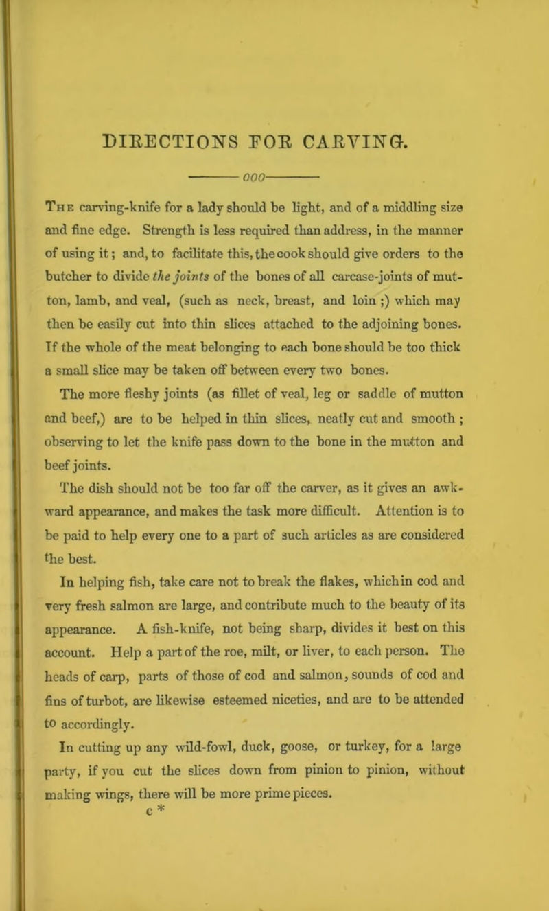 DIRECTIONS FOR CARVING. ■ 000 The carving-knife for a lady should be light, and of a middling size and fine edge. Strength is less required than address, in the manner of using it; and, to facilitate this, the cook should give orders to the butcher to divide the joints of the bones of all carcase-joints of mut- ton, lamb, and veal, (such as neck, breast, and loin ;) which may then he easily cut into thin slices attached to the adjoining bones. If the whole of the meat belonging to each bone should be too thick a small slice may be taken off between every two bones. The more fleshy joints (as fillet of veal, leg or saddle of mutton and beef,) are to be helped in thin slices, neatly cut and smooth ; observing to let the knife pass down to the bone in the mutton and beef joints. The dish should not be too far off the carver, as it gives an awk- ward appearance, and makes the task more difficult. Attention is to be paid to help every one to a part of such articles as are considered the best. In helping fish, take care not to break the flakes, whichin cod and very fresh salmon are large, and contribute much to the beauty of its appearance. A fish-knife, not being sharp, divides it best on this account. Help a part of the roe, milt, or liver, to each person. The heads of carp, parts of those of cod and salmon, sounds of cod and fins of turbot, are likewise esteemed niceties, and are to be attended to accordingly. In cutting up any wold-fowl, duck, goose, or turkey, for a large party, if you cut the slices down from pinion to pinion, without making wings, there will be more prime pieces, c *