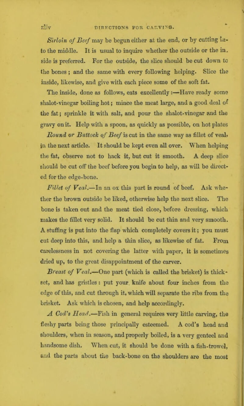 Sirloin of Beef may be begun either at the end, or by cutting in- to the middle. It is usual to inquire whether the outside or the in. side is preferred. For the outside, the slice should be cut down to the bones ; and the same with every following helping. Slice the inside, hkewise, and give with each piece some of the soft fat. The inside, done as follows, eats excellently :—Have ready some shalot-vinegar boiling hot; mince the meat large, and a good deal of the fat; sprinkle it with salt, and pour the shalot-vinegar and the gravy on it. Help with a spoon, as quickly as possible, on hot plates Bound or Buttock of Beef is cut in the same way as fillet of veal, in the next article. It should be kept even all over. When helping the fat, observe not to hack it, but cut it smooth. A deep slice should be cut off the beef before you begin to help, as w ill be direct- ed for the edge-bone. Fillet of Veal.—In an ox this part is round of beef. Ask whe- ther the brown outside be liked, otherwise help the next slice. The bone is taken out and the meat tied close, before dressing, which makes the fillet very solid. It should be cut thin and very smooth. A stuffing is put into the flap wliich completely covers it; you must cut deep into this, and help a thin slice, as likewise of fat. From carelessness in not covering the latter with paper, it is sometimes dried up, to the great disappointment of the carver. Breast of Veal.—One part (which is called the brisket) is thick- set, and has gristles: put your knife about four inches from the edge of this, and cut through it, wfliich will separate the ribs from the brisket. Ask which is chosen, and help accordingly. A Cod’s Head.—Fish in general requires very little carving, the fleshy parts being those principally esteemed. A cod’s head and shoulders, when in season, and properly boiled, is a very genteel and handsome dish. When cut, it should be done with a fish-trowTel, and the parts about the back-bone on the shoulders are the most