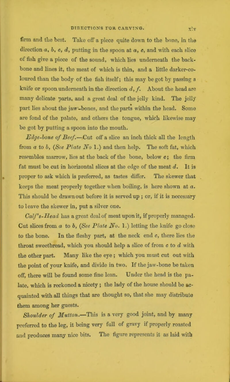 firm and tlie best. Take off a piece quite down to the bone, in the direction a, b, c, d, putting in the spoon at a, c, and with each slice of fish give a piece of the sound, which lies underneath the back- bone and lines it, the meat of which is thin, and a little darker-co- loured than the body of the fish itself; this may be got by passing a knife or spoon underneath in the direction d, f. About the head are many delicate parts, and a great deal of the jelly kind. The jelly part lies about the jaw-bones, and the parts within the head. Some are fond of the palate, and others the tongue, which likewise may be got by putting a spoon into the mouth. Edge-bone of Beef.—Cut off a slice an inch thick all the length from a to b, (See Plate No 1.) and then help. The soft fat, which resembles marrow, lies at the back of the bone, below c; the firm fat must be cut in horizontal slices at the edge of the meat d. It is proper to ask which is preferred, as tastes differ. The skewer that keeps the meat properly together when boiling, is here shown at a. This should be drawn out before it is served up ; or, if it is necessary to leave the skewer in, put a silver one. Calf’s-Head has a great deal of meat upon it, if properly managed. Cut slices from a to 6, (See Plate No. 1.) letting the knife go close to the bone. In the fleshy part, at the neck end c, there lies the throat sweetbread, which you should help a slice of from c to d with the other part. Many like the eye ; which you must cut out with the point of your knife, and divide in two. If the jaw-bone be taken off, there will be found some fine lean. Under the head is the pa- late, which is reckoned a nicety ; the lady of the house should be ac- quainted with all things that are thought so, that she may distribute them among her guests. Shoulder of Mutton.—This is a very good joint, and by many preferred to the leg, it being very full of gravy if properly roasted and produces many nice bits. The figure represents it as laid with