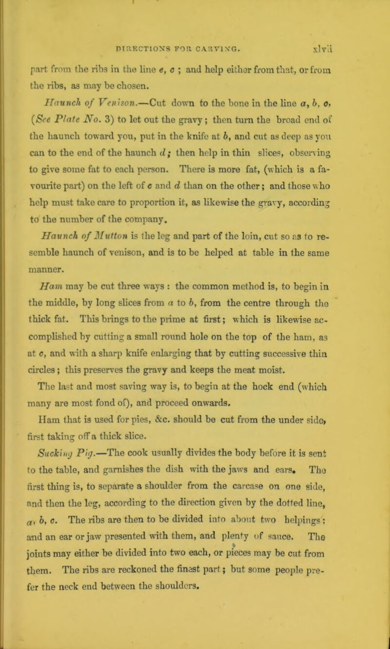 part from the ribs in tiie line e, o ; and help either from that, or from the ribs, as may be chosen. Haunch of Venison.—Cut down to the bone in the line a, h, o, {See Plate No. 3) to let out the gravy; then turn the broad end of the haunch toward you, put in the knife at h, and cut as deep as you can to the end of the haunch d ; then help in thin slices, observing to give some fat to each person. There is more fat, (which is a fa- vourite part) on the left of e and d than on the other; and those who help must take care to proportion it, as likewise the gravy, according to the number of the company. Haunch of Hutton is the leg and part of the loin, cut so as to re- semble haunch of venison, and is to be helped at table in the same manner. Ham may be cut three ways : the common method is, to begin in the middle, by long slices from a to 6, from the centre through the thick fat. This brings to the prime at first; which is likewise ac- complished by cutting a small round hole on the top of the ham, as at c, and with a sharp knife enlarging that by cutting successive thin circles; this preserves the gravy and keeps the meat moist. Tire last and most saving way is, to begin at the hock end (which many are most fond of), and proceed onwards. Ham that is used for pies, &c. should be cut from the under side, first taking off a thick slice. Sucki nij Pig.—The cook usually divides the body before it is sent to the table, and garnishes the dish with the jaws and ears, Tho first thing is, to separate a shoulder from the carcase on one side, and then the leg, according to the direction given by the dotted line, a, b, c. The ribs are then to be divided into about two helpings; and an ear or jaw presented with them, and plenty of sauce. The I joints may either be divided into two each, or pieces may be cut from them. The ribs are reckoned the finest part; but some people pre- fer the neck end between the shoulders.