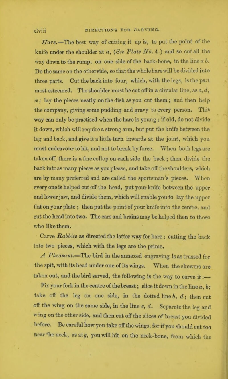 Hare.—The best way of cutting it up is, to put the point of the knife under the shoulder at a, (See Plate No. 4.) and so cut all the way down to the rump, on one side of the back-bone, in the hue a b. Do the same on the otherside, so that the whole hare will be divided info three parts. Cut the back into four, which, with the legs, is the part most esteemed. The shoulder must be cut off in a circular line, as c,d, a; lay the pieces neatly on the dish as you cut them; and then help the company, giving some pudding and gravy to every person. This way can only be practised when the hare is young; if old, do not divide it down, which will require a strong arm, but put the knife between the leg and back, and give it a little turn inwards at the joint, which you must endeavonr to hit, and not to break by force. When both legs are taken off, there is a fine collop on each side the back ; then divide the back into as many pieces as you please, and take off theshoulders, which are by many preferred and are called the sportsman’s pieces. When every one is helped cut off the head, put your knife between the upper and lower jaw, and divide them, which will enable you to lay the upper flat on your plate ; then put the point of your knife into the centre, and cut the head into two. The ears and brains may be helped then to those who like them. Carve Rabbits as directed the latter way for hare; cutting the back into two pieces, which with the legs are the prime. A Pheasant.—The bird in the annexed engraving is as trussed for the spit, with its head under one of its wings. When the skewers are taken out, and the bird served, the following is the way to carve it: Fix your fork in the centre of the breast; slice it down in the line a, b; take off the leg on one side, in the dotted line b, d; then cut off the wing on the same side, in the line c, d. Separate the leg and wing on the other side, and then cut off the slices of breast you divided before. Be careful how you take off the wings, for if you should cut too near *he neck, asatp, you will hit on the neck-bone, from which the