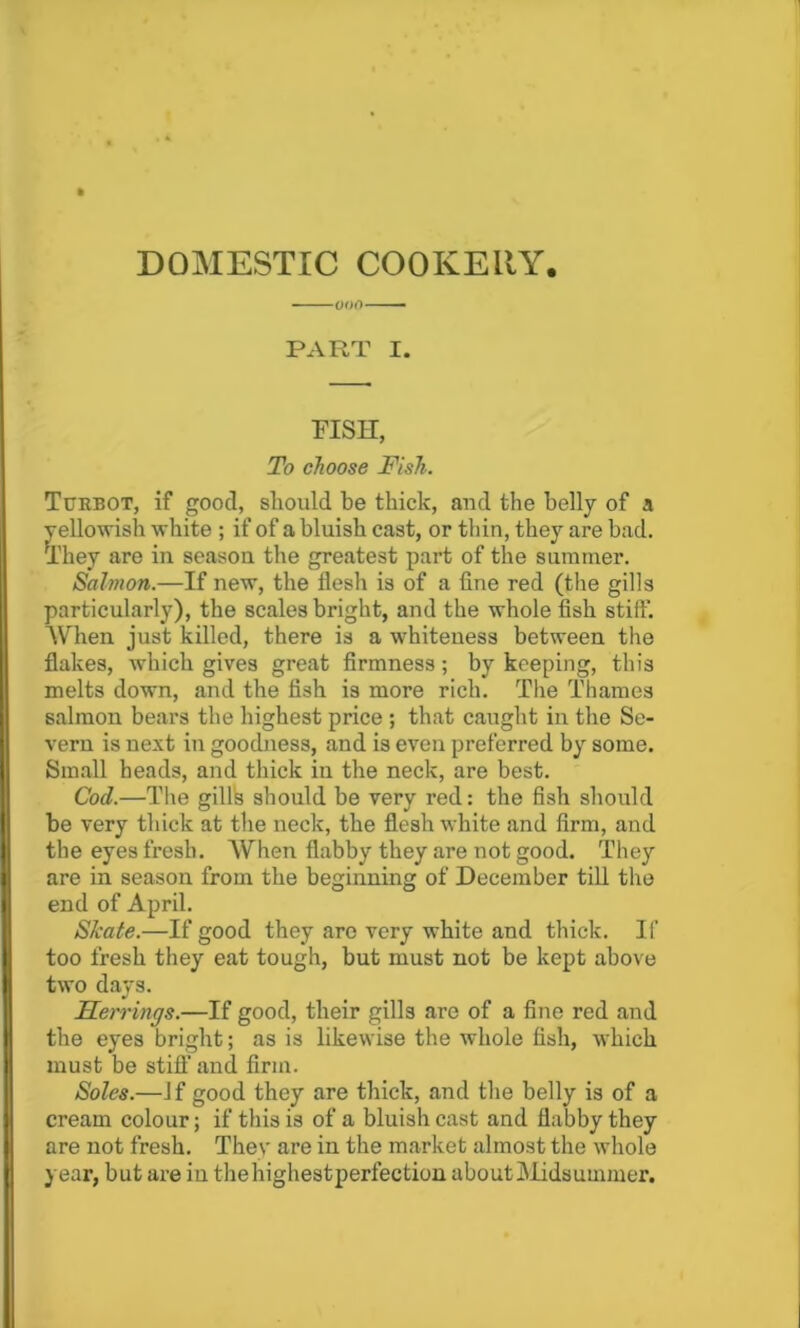 DOMESTIC COOKERY. PART I. FISH, To choose Fish. Turbot, if good, should be thick, and the belly of a yellowish white ; if of a bluish cast, or thin, they are bad. They are in season the greatest part of the summer. Salmon.—If new, the flesh is of a fine red (the gills particularly), the scales bright, and the whole fish stiff. When just killed, there is a whiteness between the flakes, which gives great firmness; by keeping, this melts down, and the fish is more rich. The Thames salmon bears the highest price ; that caught in the Se- vern is next in goodness, and is even preferred by some. Small heads, and thick in the neck, are best. Cod.—The gills should be very red: the fish should be very thick at the neck, the flesh white and firm, and the eyes fresh. When flabby they are not good. They are in season from the beginning of December till the end of April. Skate.—If good they are very white and thick. If too fresh they eat tough, but must not be kept above two days. Herrings.—If good, their gills are of a fine red and the eyes bright; as is likewise the whole fish, which must be stiff and firm. Soles.—If good they are thick, and the belly is of a cream colour; if this is of a bluish cast and flabby they are not fresh. They are in the market almost the whole year, but are iu thehighestperfection aboutMidsuinmer.