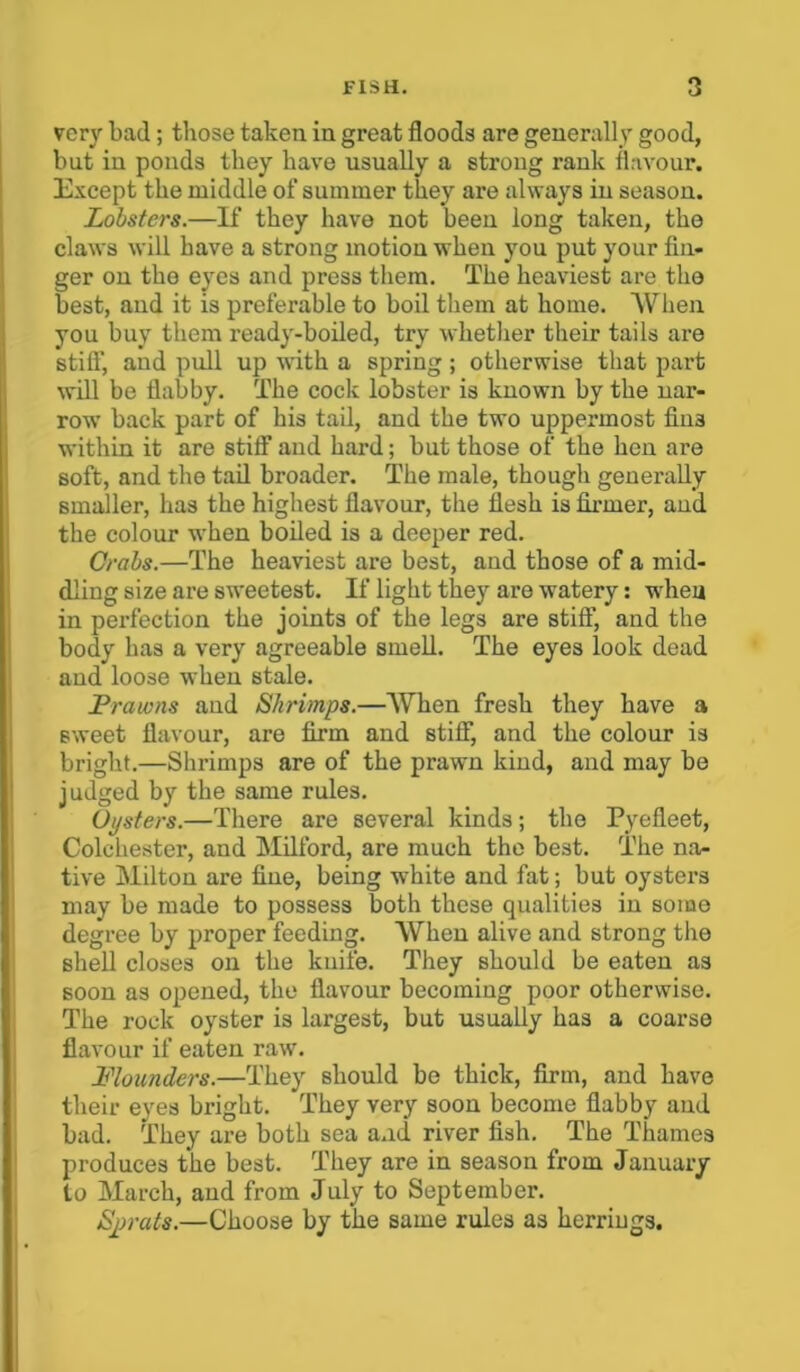 very bad ; those taken in great floods are generally good, but in ponds they have usually a strong rank flavour. Except the middle of summer they are always in season. Lobsters.—If they have not been long taken, the claws will have a strong motion when you put your fin- ger on the eyes and press them. The heaviest are the best, and it is preferable to boil them at home. When you buy them ready-boiled, try whether their tails are stiff, and pull up with a spring; otherwise that part will be flabby. The cock lobster is known by the nar- row back part of his tail, and the two uppermost fiu3 within it are stiff and hard; but those of the hen are soft, and the tail broader. The male, though generally smaller, has the highest flavour, the flesh is firmer, and the colour when boiled is a deeper red. Crabs.—The heaviest are best, and those of a mid- dling size are sweetest. If light they are watery: when in perfection the joints of the legs are stiff, and the body has a very agreeable smell. The eyes look dead and loose when stale. Prawns and Shrimps.—When fresh they have a sweet flavour, are firm and stiff, and the colour is bright.—Shrimps are of the prawn kind, and may be judged by the same rules. Oysters.—There are several kinds; the Pyefleet, Colchester, and Milford, are much the best. The na- tive Milton are fine, being -white and fat; but oysters may be made to possess both these qualities in some degree by proper feeding. When alive and strong the shell closes on the knife. They should be eaten as soon as opened, the flavour becoming poor otherwise. The rock oyster is largest, but usually has a coarse flavour if eaten raw. Flounders.—They should bo thick, firm, and have their eyes bright. They very soon become flabby and bad. They are both sea a.id river fish. The Thames produces the best. They are in season from January to March, and from July to September. Sprats.—Choose by the same rules as herriugs.