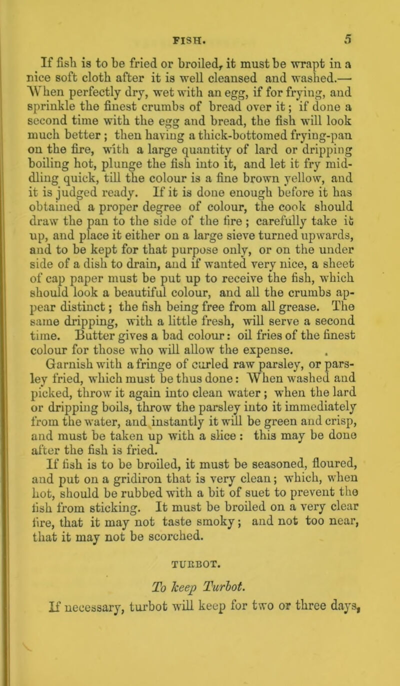 If fish is to be fried or broiled, it must be wrapt in a nice soft cloth after it is well cleansed and washed.— When perfectly dry, wet with an egg, if for frying, and sprinkle the finest crumbs of bread over it; if done a second time with the egg and bread, the fish will look much better ; then having a thick-bottomed frying-pan on the fire, with a large quantity of lard or dripping boiling hot, plunge the fish into it, and let it fry mid- dling quick, till the colour is a fine brown yellow, and it is judged ready, if it is done enough before it has obtained a proper degree of colour, the cook should draw the pan to the side of the tire; carefully take it up, and place it either on a large sieve turned upwards, and to be kept for that purpose only, or on the under side of a dish to drain, and if wanted very nice, a sheet of cap paper must be put up to receive the fish, which should look a beautiful colour, and all the crumbs ap- pear distinct; the fish being free from all grease. The same dripping, with a little fresh, will serve a second time. Butter gives a bad colour: oil fries of the finest colour for those who will allow the expense. Garnish with a fringe of curled raw parsley, or pars- ley fried, which must be thus done: When washed and picked, throw it again into clean water ; when the lard or dripping boils, throw the parsley into it immediately from the water, and instantly it will be green and crisp, and must be taken up with a slice: this may be done after the fish is fried. If fish is to be broiled, it must be seasoned, floured, and put on a gridiron that is very clean; which, when hot, should be rubbed with a bit of suet to prevent the fish from sticking. It must be broiled on a very clear fire, that it may not taste smoky; and not too near, that it may not be scorched. TUEBOT. To keep Turbot. If necessary, turbot will keep for two or three days,