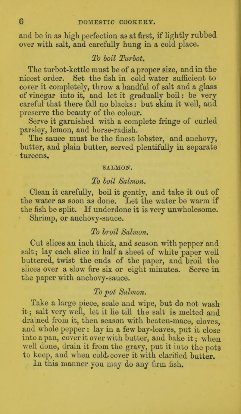 and be in as high perfection as at first, if lightly rubbed over with salt, and carefully hung in a cold place. To boil Turbot. The turbot-kettle must be of a proper size, and in the nicest order. Set the fish in cold water sufficient to cover it completely, throw a handful of salt and a glass of vinegar into it, and let it gradually boil: be very careful that there fall no blacks: but skim it well, and preserve the beauty of the colour. Serve it garnished with a complete fringe of curled parsley, lemon, and horse-radish. The sauce must be the finest lobster, and anchovy, butter, and plain butter, served plentifully in separate tureens. SALMON. To boil Salmon. Clean it carefully, boil it gently, and take it out of the water as soon as done. Let the water be warm if the fish be split. If underdone it is very unwholesome. Shrimp, or anchovy-sauce. To broil Salmon. Cut slices an inch thick, and season with pepper and Balt; lay each slice in half a sheet of white paper well buttered, twist the ends of the paper, and broil the slices over a slow fire six or eight minutes. Serve in the paper with anchovy-sauce. To pot Salmon. Take a large piece, scale and wipe, but do not wash it; salt very well, let it he till the salt is melted and drained from it, then season with beaten-mace, cloves, aud whole pepper : lay in a few bay-leaves, put it close into a pan, cover it over with butter, and bake it; when well done, drain it from the gravy, put it into the pots to keep, and when cold. cover it with clarified butter. In this manner you may do any firm fish.