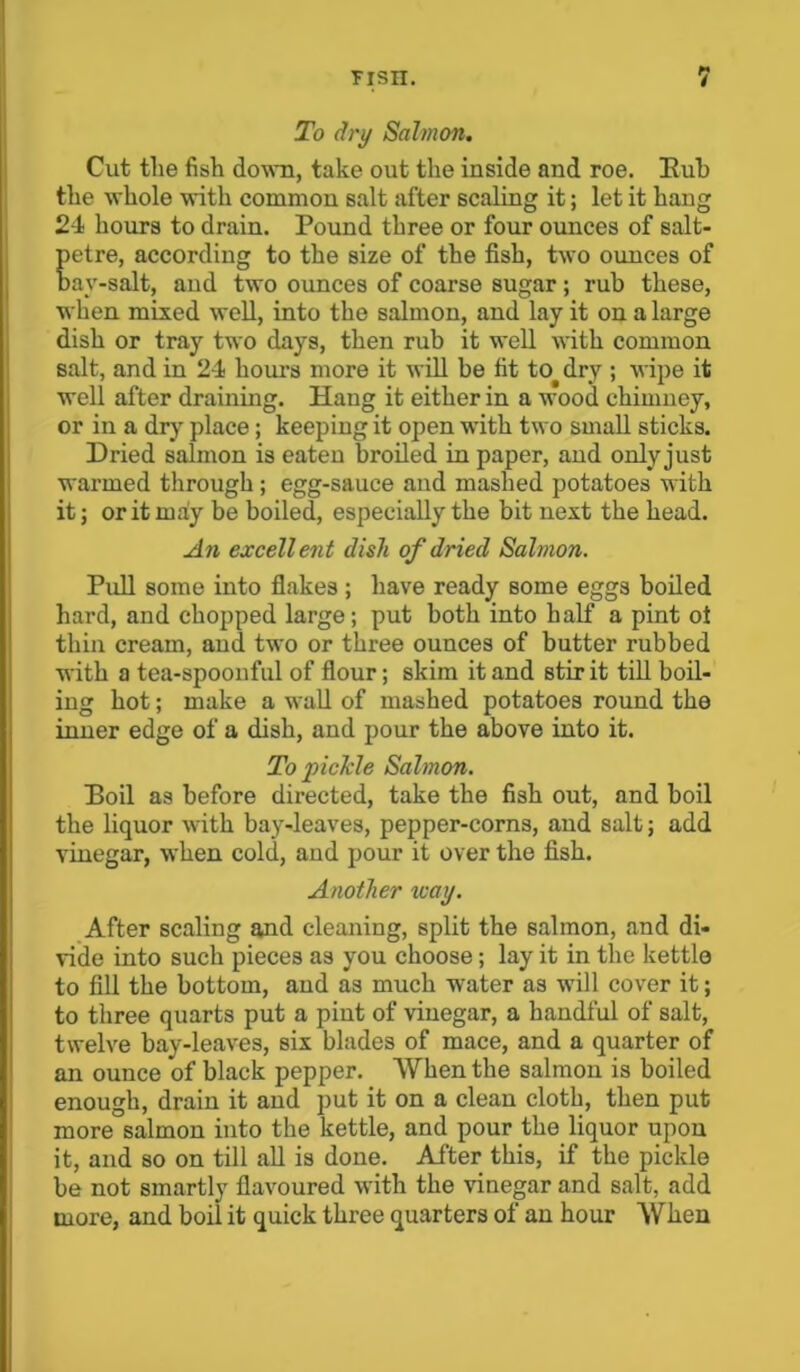 To dry Salmon. Cut the fish down, take out the inside and roe. Rub the whole with common salt after scaling it; let it bang 24 hours to drain. Pound three or four ounces of salt- petre, according to the size of the fish, two ounces of Dav-salt, and two ounces of coarse sugar; rub these, when mixed well, into the salmon, and lay it on a large dish or tray two days, then rub it well with common salt, and in 24 hours more it will be fit to dry ; wipe it well after draining. Hang it either in a wood chimney, or in a dry place; keeping it open with two small sticks. Dried salmon is eaten broiled in paper, and only just warmed through; egg-sauce and mashed potatoes with it; or it maly be boiled, especially the bit next the head. An excellent dish of dried Salmon. Pull some into flakes; have ready some eggs boiled hard, and chopped large; put both into half a pint oi thin cream, and two or three ounces of butter rubbed with a tea-spoonful of flour; skim it and stir it till boil- ing hot; make a wall of mashed potatoes round the inner edge of a dish, and pour the above into it. To pickle Salmon. Boil as before directed, take the fish out, and boil the liquor with bay-leaves, pepper-corns, and salt; add vinegar, when cold, and pour it over the fish. Another way. After scaling and cleaning, split the salmon, and di- vide into such pieces as you choose; lay it in the kettle to fill the bottom, and as much water as will cover it; to three quarts put a pint of vinegar, a handful of salt, twelve bay-leaves, six blades of mace, and a quarter of an ounce of black pepper. When the salmon is boiled enough, drain it and put it on a clean cloth, then put more salmon into the kettle, and pour the liquor upon it, and so on till all is done. After this, if the pickle be not smartly flavoured with the vinegar and salt, add more, and boil it quick three quarters of an hour When
