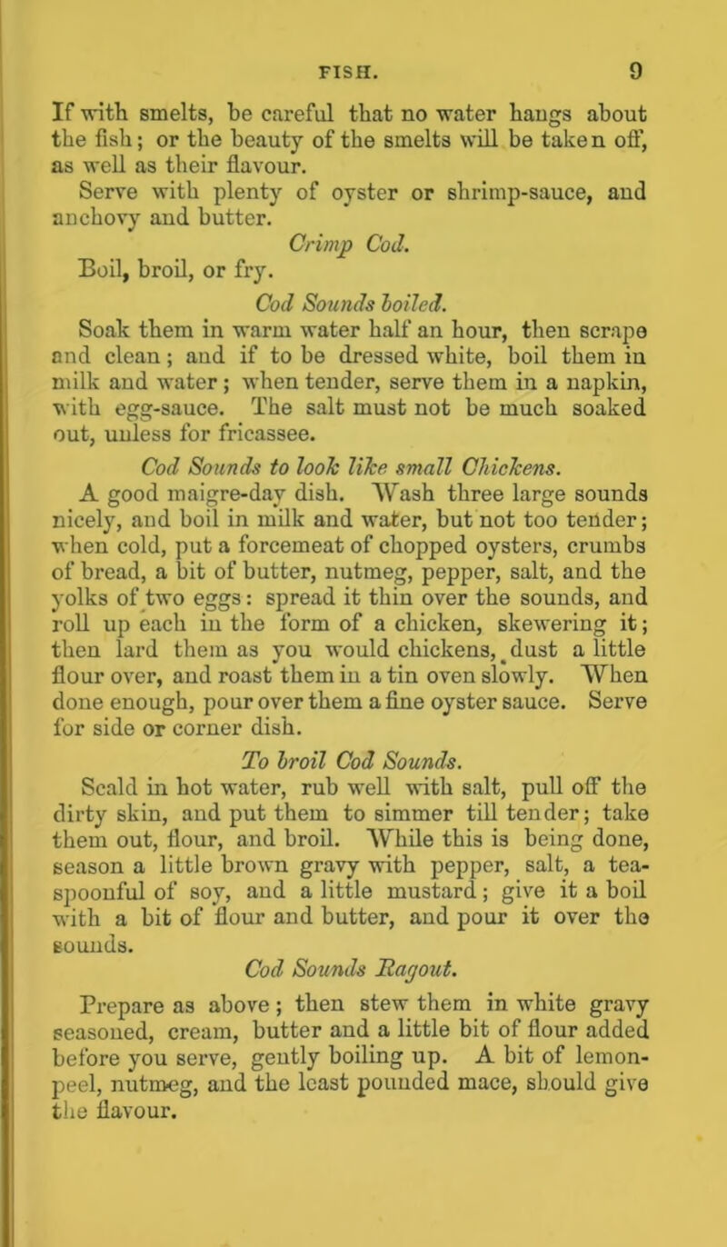 If with smelts, be careful that no water hangs about the fish; or the beauty of the smelts will be taken off, as well as their flavour. Serve with plenty of oyster or shrimp-sauce, and anchovy and butter. Crimp Cod. Boil, broil, or fry. Cod Sounds loiled. Soak them in warm water half an hour, then scrape and clean; aud if to be dressed white, boil them in milk and water ; when tender, serve them in a napkin, with egg-sauce. The salt must not be much soaked out, unless for fricassee. Cod Sounds to look like small Chickens. A good maigre-day dish. Wash three large sounds nicely, aud boil in milk and water, but not too tender; when cold, put a forcemeat of chopped oysters, crumbs of bread, a bit of butter, nutmeg, pepper, salt, and the yolks of two eggs : spread it thin over the sounds, and roll up each in the form of a chicken, skewering it; then lard them as you would chickens, dust a little flour over, and roast them iu a tin oven slowly. When done enough, pour over them a fine oyster sauce. Serve for side or corner dish. To Iroil Cod Sounds. Scald in hot water, rub well with salt, pull off the dirty skin, and put them to simmer till tender; take them out, flour, and broil. While this is being done, season a little brown gravy with pepper, salt, a tea- spoonful of soy, and a little mustard; give it a boil with a bit of flour and butter, and pour it over the sounds. Cod Sounds Tagout. Prepare as above; then stew them in white gravy seasoned, cream, butter and a little bit of flour added before you serve, gently boiling up. A bit of lemon- peel, nutmeg, and the least pounded mace, should give the flavour.
