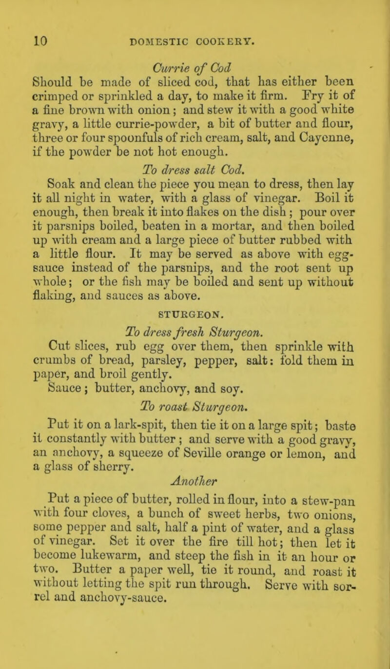 Currie of Cod Should be made of sliced cod, that has either been crimped or sprinkled a day, to make it firm. Fry it of a fine brown with onion; and stew it with a good white gravy, a little currie-powder, a bit of butter and flour, three or four spoonfuls of rich cream, salt, and Cayenne, if the powder be not hot enough. To dress salt Cod. Soak and clean the piece you mean to dress, then lay it all night in water, with a glass of vinegar. Boil it enough, then break it into flakes on the dish ; pour over it parsnips boiled, beaten in a mortar, and then boiled up with cream and a large piece of butter rubbed with a little flour. It may be served as above with egg- sauce instead of the parsnips, and the root sent up whole; or the fish may be boiled and sent up without flaking, and sauces as above. STURGEON. To dress fresh. Sturgeon. Cut slices, rub egg over them, then sprinkle with crumbs of bread, parsley, pepper, salt: fold them in paper, and broil gently. Sauce; butter, anchovy, and soy. To roast Sturgeon. Put it on a lark-spit, then tie it on a large spit; baste it constantly with butter ; and serve with a good gravy, an anchovy, a squeeze of Seville orange or lemon, and a glass of sherry. Another Put a piece of butter, rolled in flour, into a stew-pan with four cloves, a bunch of sweet herbs, two onions, some pepper and salt, half a pint of water, and a glass of vinegar. Set it over the fire till hot; then let it become lukewarm, and steep the fish in it- an hour or two. Butter a paper well, tie it round, and roast it without letting the spit run through. Serve with sor- rel and anchovy-sauce.