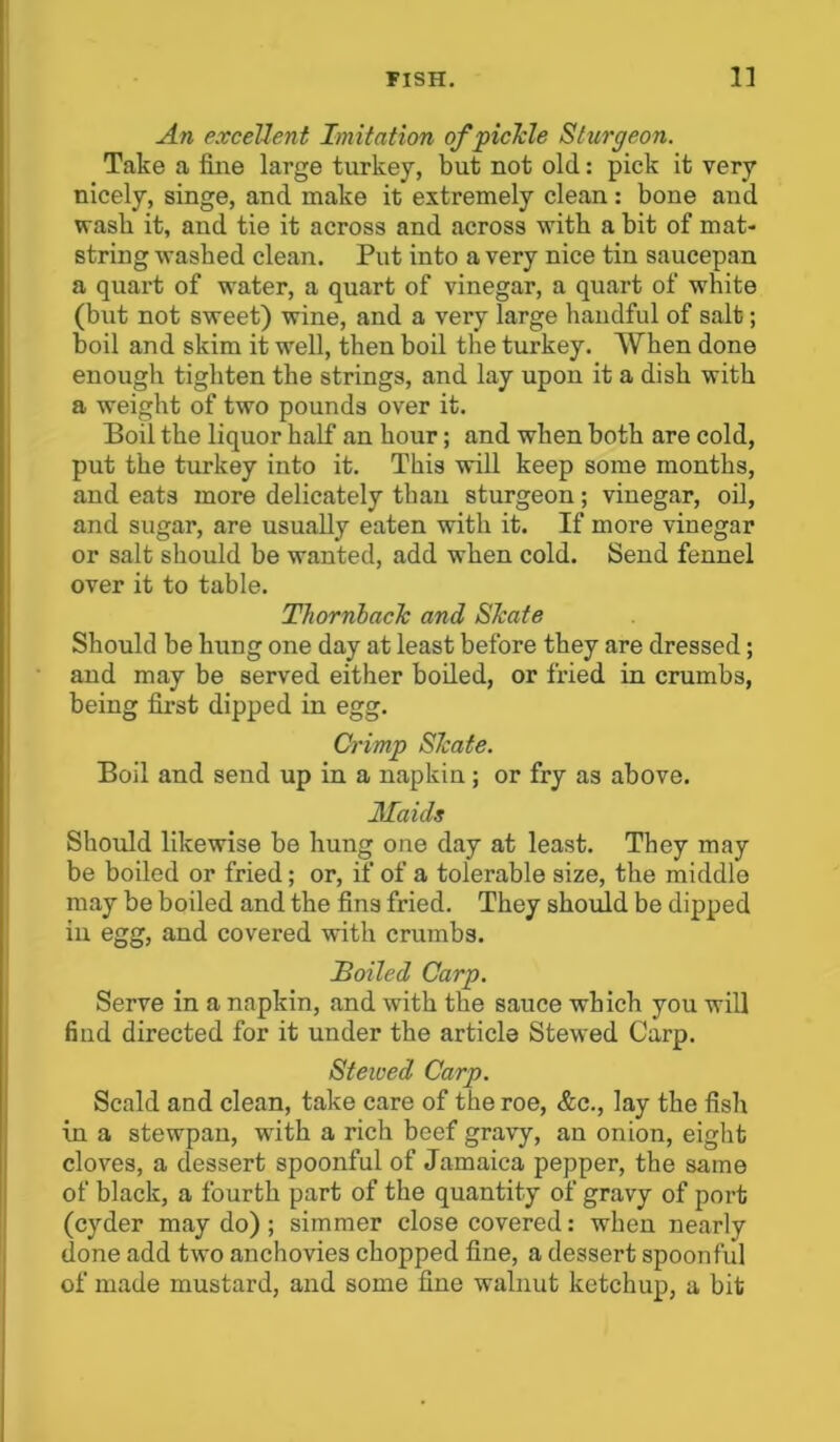 An excellent Imitation of pickle Sturgeon. Take a fine large turkey, but not old: pick it very nicely, singe, and make it extremely clean: bone and wash it, and tie it across and across with a bit of mat- string washed clean. Put into a very nice tin saucepan a quart of water, a quart of vinegar, a quart of white (but not sweet) wine, and a very large handful of salt; boil and skim it well, then boil the turkey. When done enough tighten the strings, and lay upon it a dish with a weight of two pounds over it. Boil the liquor half an hour; and when both are cold, put the turkey into it. This will keep some months, and eats more delicately than sturgeon; vinegar, oil, and sugar, are usually eaten with it. If more vinegar or salt should be wanted, add when cold. Send fennel over it to table. Thornback and Skate Should be hung one day at least before they are dressed; and may be served either boiled, or fried in crumbs, being first dipped in egg. Crimp Skate. Boil and send up in a napkin ; or fry as above. Maids Should likewise be hung one day at least. They may be boiled or fried; or, if of a tolerable size, the middle may be boiled and the fins fried. They should be dipped in egg, and covered with crumbs. Boiled Carp. Serve in a napkin, and with the sauce which you will find directed for it under the article Stewed Carp. Stewed Carp. Scald and clean, take care of the roe, &c., lay the fish in a stewpau, with a rich beef gravy, an onion, eight cloves, a dessert spoonful of Jamaica pepper, the same of black, a fourth part of the quantity of gravy of port (cyder may do); simmer close covered: when nearly done add two anchovies chopped fine, a dessert spoonful of made mustard, and some fine walnut ketchup, a bit