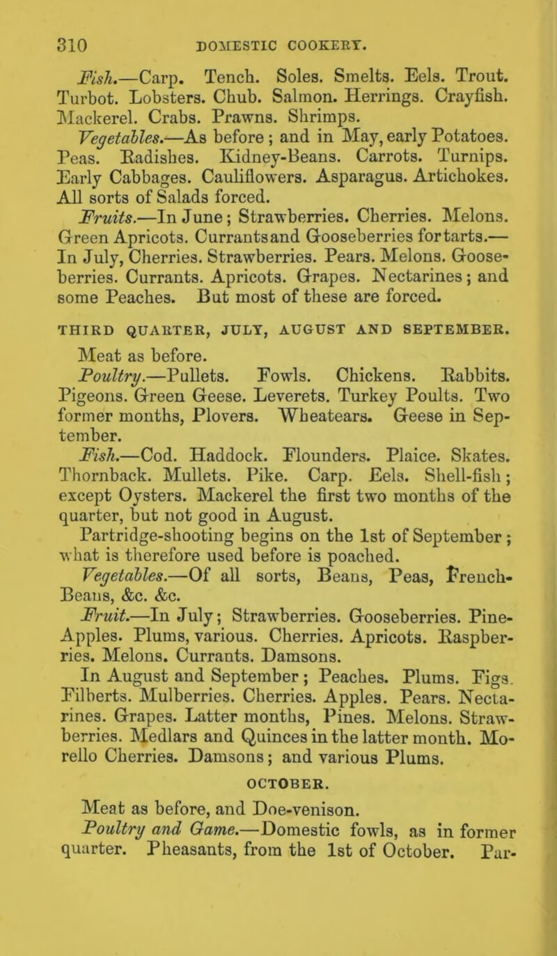 Fish.—Carp. Tench. Soles. Smelts. Eels. Trout. Turbot. Lobsters. Chub. Salmon. Herrings. Crayfish. Mackerel. Crabs. Prawns. Shrimps. Vegetables.—As before ; and in May, early Potatoes. Peas. Eadisbes. Kidney-Beans. Carrots. Turnips. Early Cabbages. Cauliflowers. Asparagus. Artichokes. All sorts of Salads forced. Fruits.—In June; Strawberries. Cherries. Melons. Green Apricots. Currantsand Gooseberries fortarts.— In July, Cherries. Strawberries. Pears. Melons. Goose- berries. Currants. Apricots. Grapes. Nectarines; and some Peaches. But most of these are forced. THIRD QUARTER, JULY, AUGUST AND SEPTEMBER. Meat as before. Poultry.—Pullets. Fowls. Chickens. Eabbits. Pigeons. Green Geese. Leverets. Turkey Poults. Two former months, Plovers. Wbeatears. Geese in Sep- tember. Fish.—Cod. Haddock. Flounders. Plaice. Skates. Thornback. Mullets. Pike. Carp. Eels. Shell-fish; except Oysters. Mackerel the first two months of the quarter, but not good in August. Partridge-shooting begins on the 1st of September ; what is therefore used before is poached. Vegetables.—Of all sorts, Beans, Peas, French- Beans, &c. &c. Fruit.—In July; Strawberries. Gooseberries. Pine- Apples. Plums, various. Cherries. Apricots. Kaspber- ries. Melons. Currants. Damsons. In August and September ; Peaches. Plums. Figs. Filberts. Mulberries. Cherries. Apples. Pears. Necta- rines. Grapes. Latter months, Pines. Melons. Straw- berries. Medlars and Quinces in the latter month. Mo- rello Cherries. Damsons; and various Plums. OCTOBER. Meat as before, and Doe-venison. Poultry and Game.—Domestic fowls, as in former quarter. Pheasants, from the 1st of October. Par-
