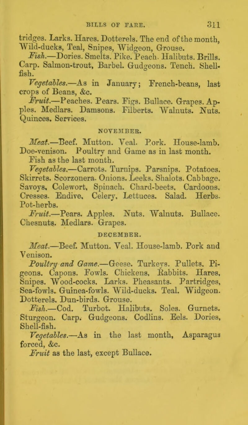 tridges. Larks. Hares. Dotterels. The end of the month, Wild-ducks, Teal, Snipes, Widgeon, Grouse. Fish.—Dories. Smelts. Pike. Peach. Halibuts. Brills. Carp. Salmon-trout, Barbel. Gudgeons. Tench. Shell- fish. Vegetables.—As in January; French-beans, last crops of Beans, &c. Fruit.—Peaches. Pears. Figs. Bullace. Grapes. Ap- ples. Medlars. Damsons. Filberts. Walnuts. Huts. Quinces. Services. NOVEMBER. Meat.—Beef. Mutton. Yeal. Pork. House-lamb. Doe-venison. Poultry and Game as in last month. Fish as the last month. Vegetables.—Carrots. Turnips. Parsnips. Potatoes. Skirrets. Scorzonera. Onions. Leeks. Shalots. Cabbage. Savoys, Colewort, Spinach. Chard-beets. Cardoons, Cresses. Endive. Celery, Lettuces. Salad. Herbs. Pot-herbs. Fruit.—Pears. Apples. Nuts. Walnuts. Bullace. Chesnuts. Medlars. Grapes. DECEMBER. Meat.—Beef. Mutton. Yeal. House-lamb. Pork and Venison. Poultry and Game.—Geese. Turkeys. Pullets. Pi- geons. Capons. Fowls. Chickens, liabbits. Hares, Snipes. Wood-cocks. Larks. Pheasants. Partridges, Sea-fowls. Guinea-fowls. Wild-ducks. Teal. Widgeon. Dotterels. Dun-birds. Grouse. Fish.—Cod. Turbot. Halibuts. Soles. Gurnets. Sturgeon. Carp. Gudgeons. Codlins. Eels. Dories, Shell-fish. Vegetables.—As in the last month, Asparagus forced, &c. Fruit as the last, except Bullace.