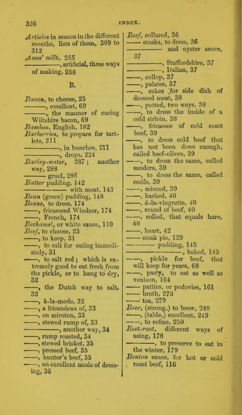 A rtides in season in the different months, lists of them, 309 to 312 Asses’ milk, 285 , artificial, three ways of making, 286 B. Bacon, to choose, 25 , excellent, 69 , the manner of curing Wiltshire bacon, 69 Bamboo, English, 182 Barberries, to prepare for tart- lets, 211 , in hunches, 211 , drops, 224 Barley-watery 287 ; another way, 288 gruel, 286 Baiter pudding, 142 — with meat, 143 Bean (green) pudding, 148 Beans, to dress, 174 , fricasseed Windsor, 174 , French, 174 Bechamel, or white sauce, 110 Beef, to choose, 23 , to keep, 31 , to salt for eating immedi- ately, 31 — , to salt red ; which is ex- tremely good to eat fresh from the pickle, or to hang to dry, 32 , the Dutch way to salt, 32 , ^-la-mode, 32 , a fricandeau of, 33 ■ , en miroton, 33 • , stewed rump of, 33 ■ , another way, 34 , rump roasted, 34 , stewed brisket, 35 , pressed beef, 35 , hunter’s beef, 35 ■ , an excellent mode of dress- ing, 36 Beef, collared, 36 steaks, to dress, 36 and oyster sauce, 37 , Staffordshire, 37 , Italian, 37 , collop, 37 , palates, 37 , cakes (for side dish of dressed meat, 38 , potted, two ways, 38 , to dress the inside of a cold sirloin, 38 , fricassee of cold roast beef, 39 , to dress cold beef that has not been done enough, called beef-olives, 39 , to dress the same, called senders, 39 , to dress the same, called cecils, 39 , minced, 39 , hashed, 40 , d-la-vingrette, 40 , round of beef, 40 , rolled, that equals hare, 40 , heart, 42 steak pie, 129 pudding, 145 , baked, 145 , pickle for beef, that will keep for years, 68 , pasty, to eat as well as venison, 164 patties, or podovies, 161 broth, 278 tea, 279 Beer, (strong,) to brew, 248 , (table,) excellent, 249 , to refine, 250 Beet-root, different ways of using, 178 , to preserve to eat in the winter, 179 Benton sauce, for hot or cold roast beef, 116