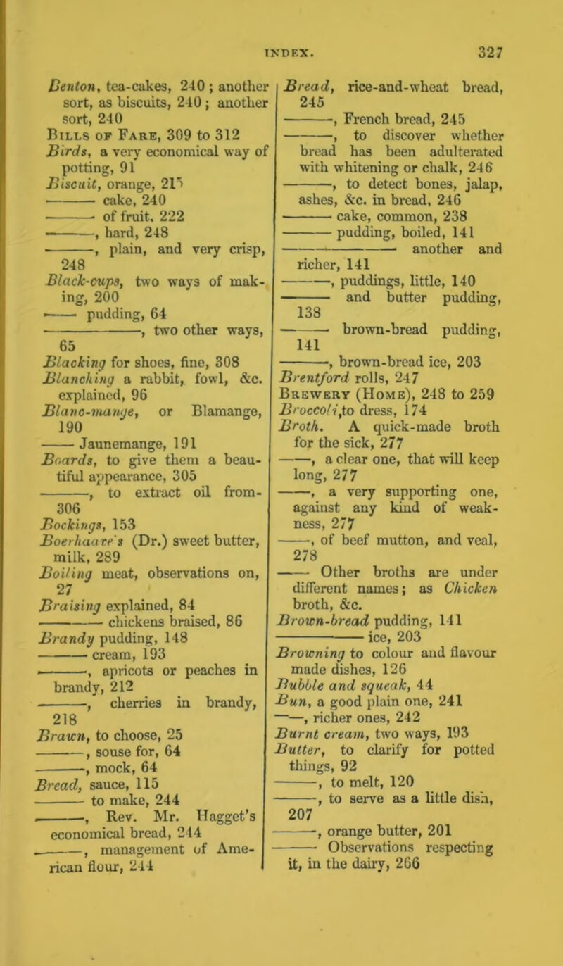 Denton, tea-cakes, 240 ; another sort, as biscuits, 240 ; another sort, 240 Bills of Fare, 309 to 312 Birds, a very economical way of potting, 91 Biscuit, orange, 21> ■ cake, 240 • of fruit, 222 , hard, 248 , plain, and very crisp, 248 Black-cups, two ways of mak- ing, 200 • pudding, 64 ■ , two other ways, 65 Blacking for shoes, fine, 308 Blanching a rabbit, fowl, &c. explained, 96 Blanc-mange, or Blamange, 190 Jaunemange, 191 Boards, to give them a beau- tiful appearance, 305 , to extract oil from- 306 Bookings, 153 Boerhaave's (Dr.) sweet butter, milk, 289 Boiling meat, observations on, 27 Braising explained, 84 chickens braised, 86 Brandy pudding, 148 cream, 193 ■ •, apricots or peaches in brandy, 212 , cherries in brandy, 218 Brawn, to choose, 25 , souse for, 64 , mock, 64 Bread, sauce, 115 to make, 244 , Rev. Mr. Hagget’s economical bread, 244 f management of Ame- rican flour, 244 Bread, rice-and-wheat bread, 245 , French bread, 245 , to discover whether bread has been adulterated with whitening or chalk, 246 , to detect bones, jalap, ashes, &c. in bread, 246 cake, common, 238 pudding, boiled, 141 another and richer, 141 , puddings, little, 140 — and butter pudding, 138 brown-bread pudding, 141 , brown-bread ice, 203 Brentford rolls, 247 Brewery (Home), 248 to 259 Broccoli,to dress, 174 Broth. A quick-made broth for the sick, 277 , a clear one, that will keep long, 277 , a very supporting one, against any kind of weak- ness, 277 , of beef mutton, and veal, 278 Other broths are under different names; as Chicken broth, &c. Brown-bread pudding, 141 — ice, 203 Browning to colour and flavour made dishes, 126 Bubble and squeak, 44 Bun, a good plain one, 241 ——, richer ones, 242 Burnt cream, twro ways, 193 Butter, to clarify for potted things, 92 , to melt, 120 , to serve as a little dish, 207 , orange butter, 201 Observations respecting it, in the dairy, 266