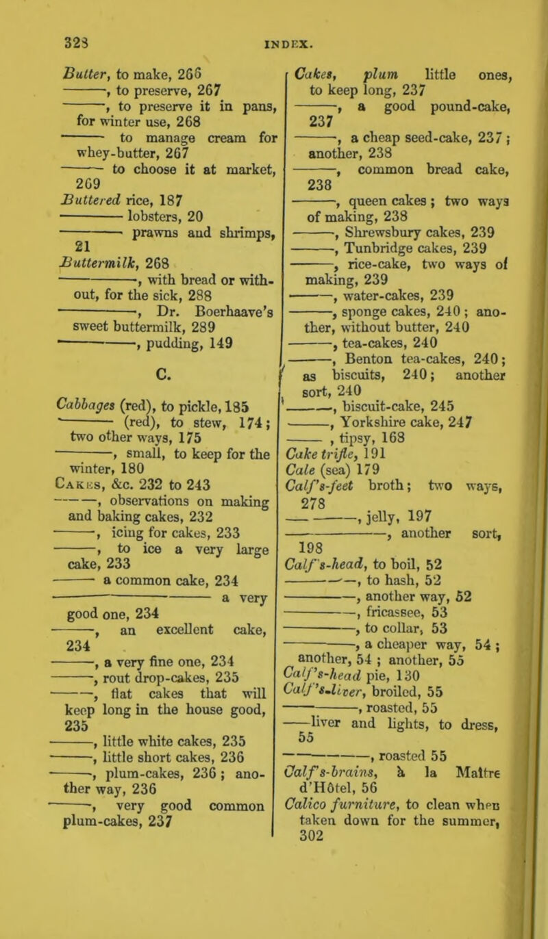 Butter, to make, 265 , to preserve, 267 , to preserve it in pans, for winter use, 268 to manage cream for whey-butter, 267 to choose it at market, 269 Buttered rice, 187 lobsters, 20 ■ prawns and shrimps, 21 Buttermilk, 268 ■, with bread or with- out, for the sick, 288 ■, Dr. Boerhaave’s sweet buttermilk, 289 • , pudding, 149 Cabbages (red), to pickle, 185 (red), to stew, 174; two other ways, 175 , small, to keep for the winter, 180 Cakes, &c. 232 to 243 , observations on making and baking cakes, 232 , icing for cakes, 233 , to ice a very large cake, 233 • a common cake, 234 ■ a very good one, 234 , an excellent cake, 234 , a very fine one, 234 , rout drop-cakes, 235 , flat cakes that will keep long in the house good, 235 , little white cakes, 235 , little short cakes, 236 -, plum-cakes, 236; ano- ther way, 236 very good common plum-cakes, 237 Cakes, plum little ones, to keep long, 237 , a good pound-cake, 237 ■, a cheap seed-cake, 237 ; another, 238 , common bread cake, 238 , queen cakes ; two ways of making, 238 , Shrewsbury cakes, 239 , Tunbridge cakes, 239 , rice-cake, two ways ol making, 239 ■, water-cakes, 239 , sponge cakes, 240 ; ano- ther, without butter, 240 , tea-cakes, 240 , Benton tea-cakes, 240; as biscuits, 240; another sort, 240 , biscuit-cake, 245 , Yorkshire cake, 247 , tipsy, 168 Cake trifle, 191 Cale (sea) 179 Calf’s-feet broth; two ways, 978 , jelly, 197 , another sort, 198 Calf'8-head, to boil, 52 ——, to hash, 52 , another way, 52 , fricassee, 53 , to collar, 53 , a cheaper way, 54 ; another, 54 ; another, 55 CalJ’s-head pie, 130 Calf ’8-licer, broiled, 55 ; , roasted, 55 liver and lights, to dress, 55 , roasted 55 Calf s-brains, h la Maltre d’H6tel, 56 Calico furniture, to clean whptj taken down for the summer, 302