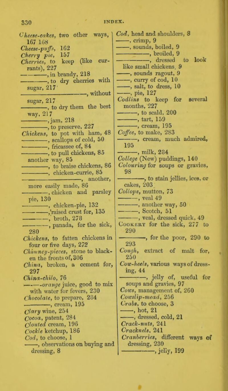 Cheese-cakes, two other way9, 167 168 Cheese-puffs, 1G2 Cherry pie, 157 Cherries, to keep (like cur- rants), 227 , in brandy, 218 , to dry cherries with sugar, 217' , without sugar, 217 , to dry them the best way, 21 7 ,jam, 218 , to preserve, 227 Chickens, to pot with ham, 48 , scallops of cold, 50 • , fricassee of, 84 , to pull chickens, 85 another way, 85 , to braise chickens, 86 , chicken-currie, 85 , another, more easily made, 86 , chicken and parsley pie, 130 , chicken-pie, 132 ,'raised crust for, 135 , broth, 278 , panada, for the sick, 280 Chickens, to fatten chickens in four or five days, 272 Chimney-pieces, stone to black- en the fronts of, 306 China, broken, a cement for, 297 China-chilo, 76 orange juice, good to mix with water for fevers, 230 Chocolate, to prepare, 284 . , cream, 195 Clary wine, 254 Cocoa, patent, 284 Clouted, cream, 196 Cockle ketchup, 186 Cod, to choose, 1 , observations on buying and dressing, 8 Cod, head and shoulders, 8 , crimp, 9 , sounds, boiled, 9 , broiled, 9 , dressed to look like small chickens, 9 , sounds ragout, 9 , curry of cod, 10 , salt, to dress, 10 , pie, 127 Codlins to keep for several months, 227 , to scald, 200 , tart, 159 , cream, 195 Coffee, to make, 283 , cream, much admired, 195 , milk, 284 College (New) puddings, 140 Colouring for soups or gravies, 98 , to stain jellies, ices, or cakes, 203 Collops, mutton, 73 , veal 49 , another way, 50 , Scotch, 51 , veal, dressed quick, 49 Cookery for the sick, 277 to 290 -, for the poor, 290 to 293 Cough, extract of malt for, 250 Cow-heels, various ways of dress- ing, 44 ■ , jelly of, useful for soups and gravies, 97 Coics, management of, 260 Cowslip-mead, 256 Crabs, to choose, 3 , hot, 21 , dressed, cold, 21 Crack-nuts, 241 Cracknels, 241 Cranberries, different ways of dressing, 230 , jelly, 199