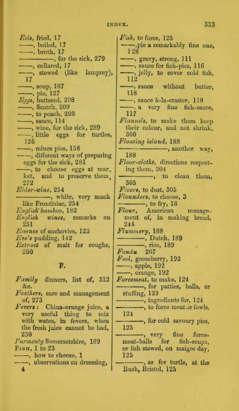 Eels, fried, 17 , boiled, 17 , broth, 17 , for the sick, 279 , collared, 17 , stewed (like lamprey), 17 , soup, 107 , pie, 127 Eggs, buttered, 208 , Scotch, 209 , to poach, 203 , sauce, 114 , wine, for the sick, 289 , little eggs for turtles, 126 , mince pies, 158 , different ways of preparing eggs for the sick, 281 , to choose eggs at mar. ket, and to preserve them 212 Elder-wine, 254 , white, very much like Frontiniac, 254 English' bamboo, 182 English wines, remarks on 251 Essence of anchovies, 123 Ece’s pudding, 142 Extract of malt for coughs, 250 F. Family dinners, list of, 312 &c. Feathers, care and management of, 273 Fevers : China-orange juice, a very useful thing to mix with water, in fevers, when the fresh juice cannot be had, 230 Eurmenty Somersetshire, 189 Fish, 1 to 23 , how to choose, 1 • , observations on dresssing, Fish, to force, 125 ,pie a remarkably fine one, 128 , gravy, strong, 111 , sauce for fish-pies, 116 , jelly, to cover cold fish, 112 , sauce without butter, 118 , sauce a-la-craster, 118 , a very fine fish-sauce, 117 Flannels, to make them keep their colour, and not shrink, 300 Floating island, 188 , another way, 188 Floor-cloths, directions respect- ing them, 304 •, to clean them, 305 Floors, to dust, 305 Flounders, to choose, 3 , to fry, 18 Flour, American manage- ment of, in making bread, 244 Flummery, 188 , Dutch, 189 , rice, 189 Fondu 207 Fool, gooseberry, 192 , apple, 192 , orange, 192 Forcemeat, to make, 124 , for patties, balls, or stuffing, 123 , ingredients for, 124 , to force meat or fowls, 124 , for cold savoury pics, 125 , very fine force- meat-balls for fish-soups, or fish stewed, on maigre day, 125 , as for turtle, at the Bush, Bristol, 125 4