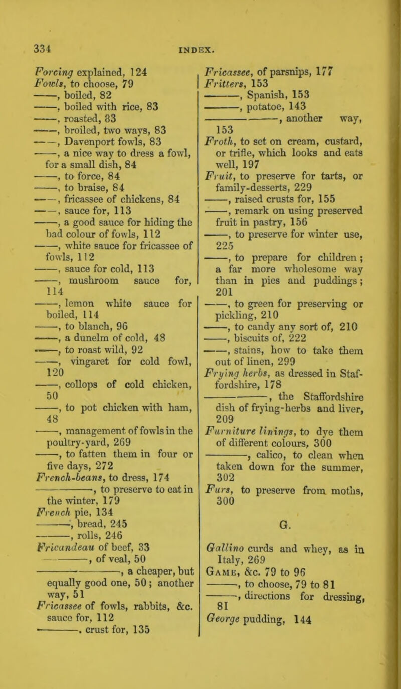 Forcing explained, 124 Fowls, to choose, 79 , boiled, 82 , boiled with rice, 83 , roasted, 83 , broiled, two ways, 83 , Davenport fowls, 83 , a nice way to dress a fowl, for a small dish, 84 , to force, 84 , to braise, 84 , fricassee of chickens, 84 sauce for, 113 , a good sauce for hiding the bad colour of fowls, 112 , white sauce for fricassee of fowls, 112 , sauce for cold, 113 , mushroom sauce for, 114 , lemon white sauce for boiled, 114 ■, to blanch, 96 , a dunelm of cold, 48 , to roast wild, 92 , vingaret for cold fowl, 120 , collops of cold chicken, 50 , to pot chicken with ham, 48 management of fowls in the poultry-yard, 269 , to fatten them in four or five days, 272 French-beans, to dress, 174 ■, to preserve to eat in the winter, 179 French pie, 134 bread, 245 , rolls, 246 Fricandeau of beef, 33 , of veal, 50 , a cheaper, but equally good one, 50 ; another way, 51 Fricassee of fowls, rabbits, &c. sauce for, 112 • . crust for, 135 Fricassee, of parsnips, 177 Fritters, 153 — , Spanish, 153 , potatoe, 143 , another way, 153 Froth, to set on cream, custard, or trifle, which looks and eats well, 197 Fruit, to preserve for tarts, or family-desserts, 229 , raised crusts for, 155 , remark on using preserved fruit in pastry, 156 , to preserve for winter use, 225 , to prepare for children ; a far more wholesome way than in pies and puddings; 201 , to green for preserving or pickling, 210 , to candy any sort of, 210 • , biscuits of, 222 , stains, how to take them out of linen, 299 Frying herbs, as dressed in Staf- fordshire, 178 , the Staffordshire dish of frying-herbs and liver, 209 Furniture linings, to dye them of different colours, 300 , calico, to clean when taken down for the summer, 302 Furs, to preserve from moths, 300 G. Gallino curds and whey, as in Italy, 269 Game, &c. 79 to 96 , to choose, 79 to 81 —, directions for dressing, George pudding, 144