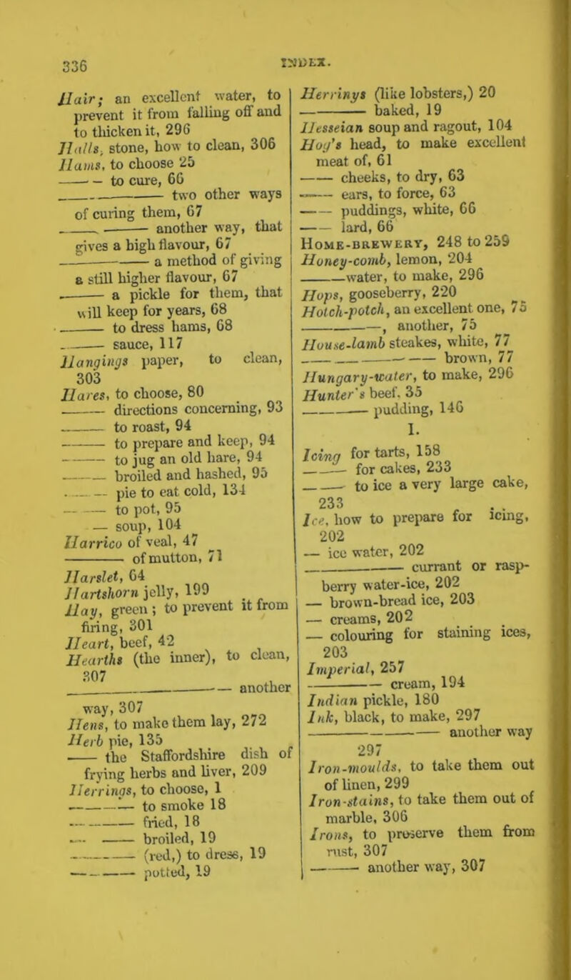 11 a ir; an excellent water, to prevent it from falling off and to thicken it, 296 Halls., stone, how to clean, 306 Hams, to choose 25 — to cure, 66 — two other ways of curing them, 67 another way, that gives a high flavour, 67 —1 a method of giving a still higher flavour, 67 _ a pickle for them, that will keep for years, 68 to dress hams, 68 sauce, 117 Hangings paper, to clean, 303 Ilares, to choose, 80 directions concerning, 93 to roast, 94 to prepare and keep, 94 to jug an old hare, 94 broiled and hashed, 95 pie to eat cold, 134 to pot, 95 — soup, 104 llarrico of veal, 47 of mutton, 71 Harslet, 64 Hartshorn jelly, 199 Hay, green; to prevent it lrom firing, 301 Heart, beef, 42 Hearths (the inner), to clean, 307 another way, 307 Hens, to make them lay, 272 Herb pie, 135 the Staffordshire dish of frying herbs and liver, 209 Herrings, to choose, 1 — to smoke 18 fried, 18 broiled, 19 (red,) to dress, 19 potted, 19 Herrings (like lobsters,) 20 baked, 19 Hesseian soup and ragout, 104 Hog’s head, to make excellent meat of, 61 cheeks, to dry, 63 ears, to force, 63 puddings, white, 66 lard, 66 Home-brewery, 248 to 259 Honey-comb, lemon, 204 water, to make, 296 Hops, gooseberry, 220 Hotch-potch, an excellent one, 75 —, another, 75 House-lamb steakes, white, 77 brown, 77 Hungary-water, to make, 296 Hunter's beef. 35 pudding, 146 1. 'cinq for tarts, 158 - for cakes, 233 233 Ice. how to prepare for icing, 202 — ice water, 202 currant or rasp- berry water-ice, 202 — brown-bread ice, 203 — creams, 202 colouring for staining ices, 203 Imperial, 257 cream, 194 Indian pickle, 180 Ink, black, to make, 297 another way 297 Iron-moulds, to take them out of linen, 299 Iron-stains, to take them out of marble, 306 Irons, to preserve them from nist, 307 ■ another way, 307