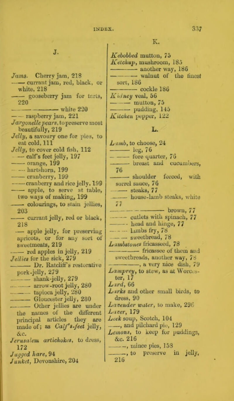 J. Jama. Cherry jam, 218 currant jam, red, black, or white, 218 gooseberry jam for tr.rts, 220 white 220 raspberry jam, 221 Jargonelle pears, topreserve most beautifully, 219 Jelly, a savoury one for pies, to eat cold, 111 Jelly, to cover cold fish, 112 — calf s feet jelly, 197 • orange, 199 hartshorn, 199 cranberry, 199 cranberry and rice jelly, 199 apple, to serve at table, two ways of making, 199 colourings, to stain jellies, 203 currant jelly, red or black, 218 — apple jelly, for preserving apricots, or for any sort of sweetmeats, 219 red apples in jelly, 219 Jellies for the sick, 279 Dr. Ratcliff’s restorative pork-jelly, 279 shank-jelly, 279 • arrow-root jelly, 280 tapioca jelly, 280 Gloucester jelly, 280 Other jellies are under the names of the different principal articles they are made of; as Calf's.feet jelly, &c. Jerusalem artichokes, to dress, 172 Jugged hare, 94 Junket, Devonshire, 204 K. Kebobbed mutton, 75 Ketchup, mushroom, 185 another way, 186 walnut of the finest sort, 186 cockle 186 Kidney veal, 56 mutton, 75 pudding, 145 Kitchen pepper, 122 L. Lamb, to choose, 24 leg, 76 fore quarter, 76 breast and cucumbers, 76 shoulder forced, with sorrel sauce, 7 6 steaks, 77 house-lamb steaks, white 77 brown, 77 cutlets with spinach, 77 head and hinge, 7 7 — lambs fry, 78 sweetbread, 78 Lambstones fricasseed, 78 fricassee of them and sweetbreads, another way, 78 , a very nice dish, 79 Lamprey, to stew, as at Worces- ter, 17 Lard, 66 Larks and other small birds, to dress, 90 Lavender water, to make, 296 Laver, 179 Leek soup, Scotch, 104 ., and pilchard pie, 129 Lemons, to keep for puddings, 4c. 216 , mince pies, 153 , to preserve in jelly, 216