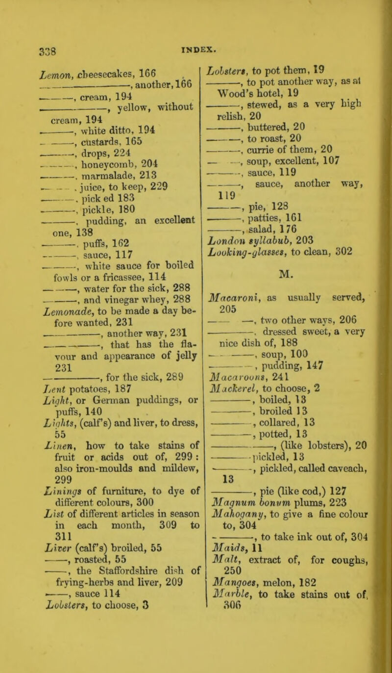 Lemon, cheesecakes, 166 ——, another, 166 .— , cream, 194 . , yellow, without cream, 194 . •, white ditto, 194 ■, custards, 165 . , drops, 224 , honeycomb, 204 — , marmalade, 213 . . juice, to keep, 229 . . pick ed 183 . , pickle, 180 . pudding, an excellent one, 138 . puffs, 162 , sauce, 117 , white sauce for boiled fowls or a fricassee, 114 , water for the sick, 288 . , and vinegar whey, 288 Lemonade, to be made a day be- fore wanted, 231 , another way, 231 that has the fla- vour and appearance of jelly 231 , for the sick, 289 Lent potatoes, 187 Light, or German puddings, or puffs, 140 L ights, (calf s) and liver, to dress, 55 Linen, how to take stains of fruit or acids out of, 299: also iron-moulds and mildew, 299 Linings of furniture, to dye of different colours, 300 List of different articles in season in each month, 309 to 311 Liver (calf s) broiled, 55 , roasted, 55 , the Staffordshire dish of frying-herbs and liver, 209 • , sauce 114 Lobsters, to choose, 3 Lobsters, to pot them, 19 ■, to pot another way, as at Wood’s hotel, 19 , stewed, as a very high relish, 20 , buttered, 20 , to roast, 20 —- , currie of them, 20 — ■, soup, excellent, 107 , sauce, 119 ■, sauce, another way, 119 , pie, 128 , patties, 161 , salad, 176 London syllabub, 203 Looking-glasses, to clean, 302 M. Macaroni, as usually served, 205 —— —, two other ways, 206 dressed sweet, a very nice dish of, 188 .— , soup, 100 ■ , pudding, 147 Macaroons, 241 Mackerel, to choose, 2 , boiled, 13 , broiled 13 , collared, 13 , potted, 13 , (like lobsters), 20 —— pickled, 13 , pickled, called caveach, 13 , pie (like cod,) 127 Magnum bonvm plums, 223 Mahogany, to give a fine colour to, 304' , to take ink out of, 304 Maids, 11 Malt, extract of, for coughs, 250 | Mangoes, melon, 182 Marble, to take stains out of, I 306