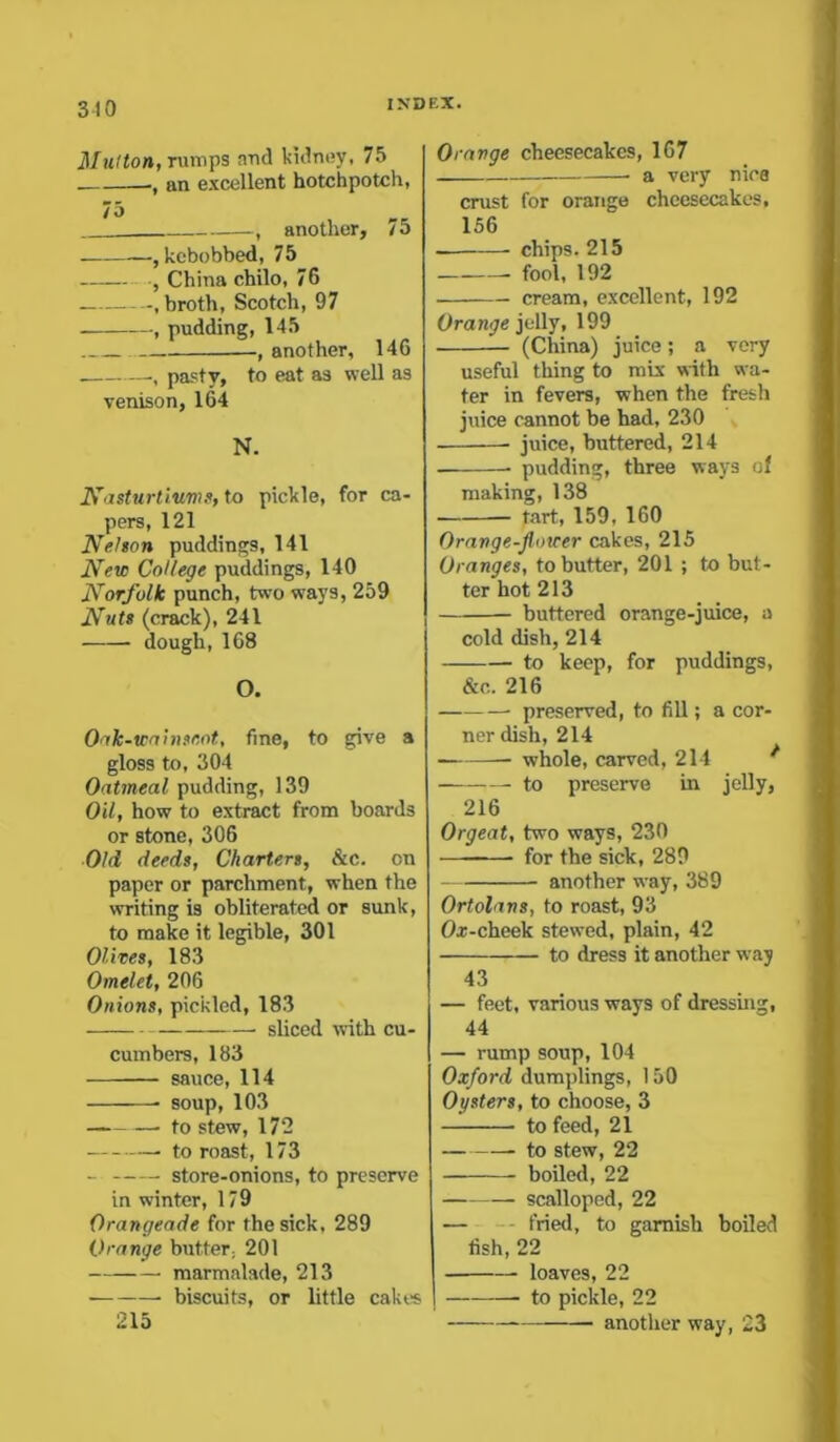 Mutton, rumps and kidney, 75 ., an excellent hotchpotch, 75 . another, lo —,kebobbed, 75 China chilo, 76 .broth, Scotch, 97 , pudding, 145 , another, 146 pasty, to eat as well as venison, 164 N. Nasturtiums, to pickle, for ca- pers, 121 Nelson puddings, 141 New College puddings, 140 Norfolk punch, two ways, 259 Nuts (crack), 241 dough, 168 O. Oak-wainscot, fine, to give a gloss to, 304 Oatmeal pudding, 139 Oil, how to extract from boards or stone, 306 Old deeds, Charters, &c. on paper or parchment, when the writing is obliterated or sunk, to make it legible, 301 Olives, 183 Omelet, 206 Onions, pickled, 183 sliced with cu- cumbers, 183 sauce, 114 soup, 103 to stew, 172 to roast, 173 store-onions, to preserve in winter, 179 Orangeade for the sick, 289 Orange butter, 201 marmalade, 213 biscuits, or little cakes 215 Orange cheesecakes, 167 • a very nies crust for orange cheesecakes, 156 chips. 215 fool, 192 cream, excellent, 192 Orange jelly, 199 (China) juice; a very useful thing to mix with wa- ter in fevers, when the fresh juice cannot be had, 230 juice, buttered, 214 pudding, three ways of making, 138 tart, 159, 160 Orange-flower cakes, 215 Oranges, to butter, 201 ; to but- ter hot 213 buttered orange-juice, a cold dish, 214 to keep, for puddings, &c. 216 preserved, to fill; a cor- ner dish, 214 whole, carved, 214 to preserve in jelly, 216 Orgeat, two ways, 230 —-—- for the sick, 289 another way, 389 Ortolans, to roast, 93 Or-cheek stewed, plain, 42 to dress it another way 43 — feet, various ways of dressing, 44 — rump soup, 104 Oxford dumplings, 150 Oysters, to choose, 3 to feed, 21 to stew, 22 boiled, 22 scalloped, 22 — fried, to garnish boiled fish, 22 loaves, 22 — to pickle, 22 another way, 23