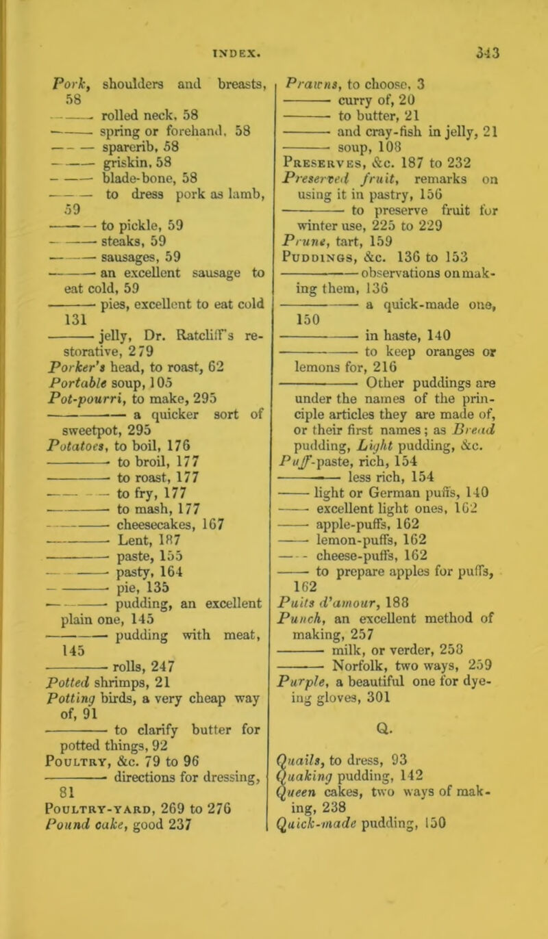 Pork, shoulders and breasts, 58 — . rolled neck. 58 spring or forehand, 58 sparerib, 58 griskin, 58 blade-bone, 58 to dress pork as lamb, 59 to pickle, 59 steaks, 59 sausages, 59 an excellent sausage to eat cold, 59 pies, excellent to eat cold 131 ■ jelly, Dr. Ratcliff's re- storative, 2 79 Porker’s head, to roast, 62 Portable soup, 105 Pot-pourri, to make, 295 a quicker sort of sweetpot, 295 Potatoes, to boil, 176 • to broil, 177 to roast, 177 • to fry, 177 to mash, 177 cheesecakes, 167 Lent, 187 paste, 155 pasty, 164 pie, 135 • pudding, an excellent plain one, 145 pudding with meat, 145 rolls, 247 Potted shrimps, 21 Potting birds, a very cheap way of, 91 to clarify butter for potted things, 92 Poultry, &c. 79 to 96 directions for dressing, 81 Poultry-yard,269 to 276 Pound cake, good 237 Prawns, to choose. 3 curry of, 20 to butter, 21 and cray-ftsh in jelly, 21 soup, 108 Preserves, &c. 187 to 232 Preserved fruit, remarks on using it in pastry, 156 to preserve fruit for winter use, 225 to 229 Prune, tart, 159 Puddings, &c. 136 to 153 observations on mak- ing them,136 — a quick-made one, 150 in haste, 140 to keep oranges or lemons for, 216 Other puddings are under the names of the prin- ciple articles they are made of, or their first names; as Bread pudding, Light pudding, &c. Puff-paste, rich, 154 — less rich, 154 light or German puffs, 140 excellent light ones, 162 apple-puffs, 162 lemon-puffs, 162 cheese-puffs, 162 to prepare apples for puffs, 162 Putts d’amour, 188 Punch, an excellent method of making, 257 milk, or verder, 258 Norfolk, two ways, 259 Purple, a beautiful one for dye- ing gloves, 301 Q. Quails, to dress, 93 Quaking pudding, 142 Queen cakes, two ways of mak- ing, 238 Quick-made pudding, 150