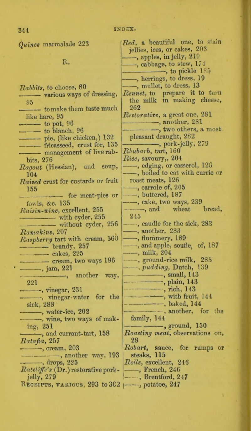 Quince marmalade 223 R. Rabbits, to choose, 80 various ways of dressing, 95 to make them taste much like hare, 95 to pot, 96 to blanch, 96 pie, (like chicken,) 132 fricasseed, crust for, 135 . management of live rab- bits, 276 Ragout (Hessian), and soup, 104 Raised crust for custards or fruit 155 for meat-pies or fowls, &c. 135 Raisin-icine, excellent, 255 with cyder, 255 without cyder, 256 Ramakins, 207 Raspberry tart with cream, MO brandy, 257 . cakes, 225 . cream, two ways 196 , jam, 221 — another way, 221 ■ -, vinegar, 231 , vinegar-water for the sick, 288 , water-ice, 202 , wine, two ways of mak- ing, 251 ■ —, and currant-tart, 158 Ratafia, 257 -, cream, 203 , another way, 193 — , drops, 225 Ratdiffe's (Dr.) restorative pork- jelly, 279 Receipts, various, 293 to3C2 Red, a beautiful one, to stain jellies, ices, or cakes, 203 , apples, in jelly, 219 , cabbage, to stew, 17-1 to pickle 185 , herrings, to dress, 19 , mullet, to dress, 13 Rennet, to prepare it to turn the milk in making cheese, 262 Restorative, a great one, 281 —-, another, 281 , two others, a most pleasant draught, 282 —, pork-jelly, 279 Rhubarb, tart, 160 Rice, savoury,, 204 , edging, or casserol, 126 , boiled to eat with currie or roast meats, 126 , carrole of, 205 , buttered, 187 , cake, two ways, 239 , and wheat bread, 245 , caudle for the sick, 283 , another, 283 , flummery, 189 , and apple, soufle, of, 187 , milk, 204 , ground-rice milk, 285 , pudding, Dutch, 139 , small, 143 , plain, 143 , rich, 143 , with fruit, 144 1 baked, 144 , another, for the family, 144 , gTound, 150 Roasting meat, observations on, 28 Robart, sauce, for rumps or steaks, 115 Rolls, excellent, 246 , French, 246 ! , Brentford, 247 , potatoe, 247