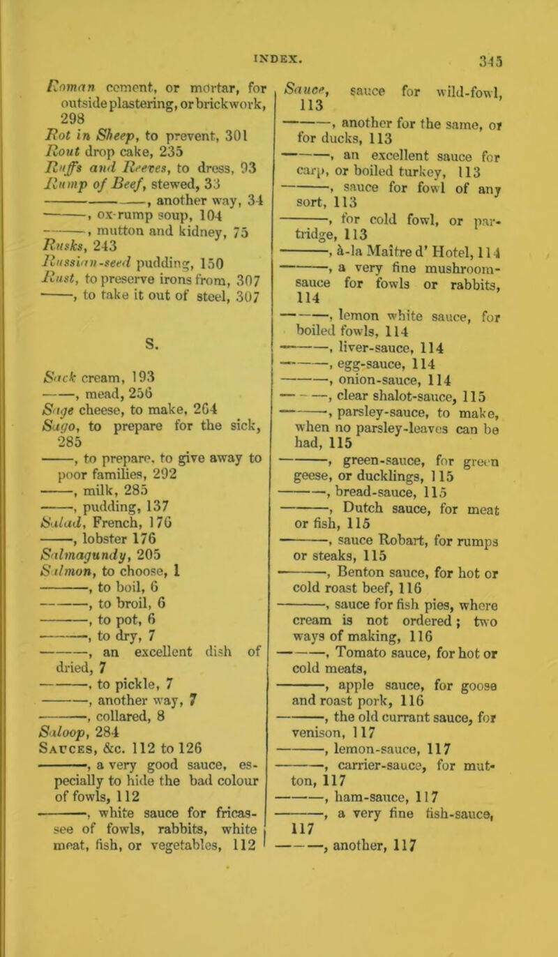 Roman cement, or mortar, for outside plastering, or brickwork, 298 Rot in Sheep, to prevent, 301 Rout drop cake, 235 Ruffs and Reeves, to dress, 93 Rump of Beef, stewed, 33 , another way, 34 , ox-rump soup, 104 , mutton and kidney, 75 Rusks, 243 Russian-seed pudding, 150 Rust, to preserve irons from, 307 , to take it out of steel, 307 S. Sack cream, 193 , mead, 256 Saije cheese, to make, 264 Sago, to prepare for the sick, 285 , to preparp. to give away to poor families, 292 , milk, 285 , pudding, 137 Salad, French, 170 , lobster 176 Scdmagundy, 205 S ilmon, to choose, 1 , to boil, 6 , to broil, 6 , to pot, 6 , to dry, 7 , an excellent dish of dried, 7 , to pickle, 7 , another way, 7 -, collared, 8 Saloop, 284 Sauces, &c. 112 to 126 , a very good sauce, es- pecially to hide the bad colour of fowls, 112 , white sauce for fricas- see of fowls, rabbits, white meat, fish, or vegetables, 112 ' Sauce, Sauce for wild-fowl, 113 , another for the same, or for ducks, 113 . an excellent sauce for carp, or boiled turkey, 113 , sauce for fowl of any sort, 113 , for cold fowl, or par- tridge, 113 , &-la Maitre d’ Hotel, 114 , a very fine mushroom- sauce for fowls or rabbits, 114 , lemon white sauce, for boiled fowls, 114 , liver-sauce, 114 — , egg-sauce, 114 , onion-sauce, 114 , clear shalot-sauce, 115 parsley-sauce, to make, when no parsley-leaves can be had, 115 , green-sauce, for green geese, or ducklings, 115 , bread-sauce, 115 , Dutch sauce, for meat or fish, 115 , sauce Robart, for rumps or steaks, 115 •, Benton sauce, for hot or cold roast beef, 116 , sauce for fish pies, where cream is not ordered; two ways of making, 116 , Tomato sauce, for hot or cold meats, , apple sauce, for goose and roast pork, 116 , the old currant sauce, for venison, 117 , lemon-sauce, 117 , carrier-sauce, for mut- ton, 117 , ham-sauce, 117 -, a very fine fish-sauce, 117 another, 117