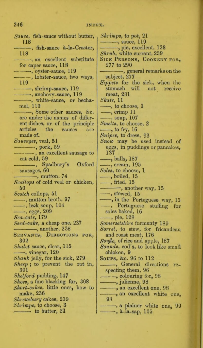 Sauce, fish-sauce without butter, 118 • , fish-sauce a-la-Craster, 118 , an excellent substitute for caper sauce, 118 • , oyster-sauce, 119 , lobster-sauce, two ways, 119 , shrimp-sauce, 119 •, anchovy-sauce, 119 , white-sauce, or becha- mel, 110 , Some other sauces, &c. are under the names of differ- ent dishes, or of the principle articles the sauces are made of. Sausages, veal, 51 , pork, 59 , an excellent sausage to eat cold, 59 , Spadbury’s Oxford sausages, 60 • , mutton, 74 Scallops of cold veal or chicken, 50 Scotch collops, 51 ■, mutton broth, 97 ■ , leek soup, 104 , eggs, 209 Sea-cale, 179 Seed-cake, a cheap one, 237 , another, 238 Servants, Directions for, 302 Shalut sauce, clear, 115 ■, vinegar, 120 Shank jelly, for the sick, 279 Sheep; to prevent the rot in, 301 Shelford pudding, 147 Shoes, a fine blacking for, 308 Short-cakes, little ones, how to make, 236 Shrewsbury cakes, 239 Shrimps, to choose, 3 to butter, 21 Shrimps, to pot, 21 , sauce, 119 , pie, excellent, 123 Shrub, white currant, 259 Sick Persons, Cookery for, 277 to 290 , general remarks on the subject, 277 Sippets for the sick, when the stomach will not receive meat, 281 Skate, 11 , to choose, 1 , crimp 11 , soup, 107 Smelts, to choose, 2 , to fry, 16 Snipes, to dress, 93 Snow may be used instead of esffs, in puddings or pancakes, 137 , balls, 187 , cream, 195 Soles, to choose, 1 , boiled, 15 , fried, 15 —, another way, 15 , stewed, 15 , in the Porteguese way, 15 , Portuguese stuffing for soles baked, 16 , pie, 128 Somersetshire furmenty 189 Sorrel, to stew, for fricandeau and roast meat, 176 Soujle, of rice and apple, 187 Sounds, cod’s, to look like small chicken, 9 Soups, &c. 96 to 112 , General directions re- specting them, 96 , colouring for, 98 , julienne, 98 , an excellent one, 98 , an excellent white one, 98 , a plainer white one, 99 -, h-la-sap, 105
