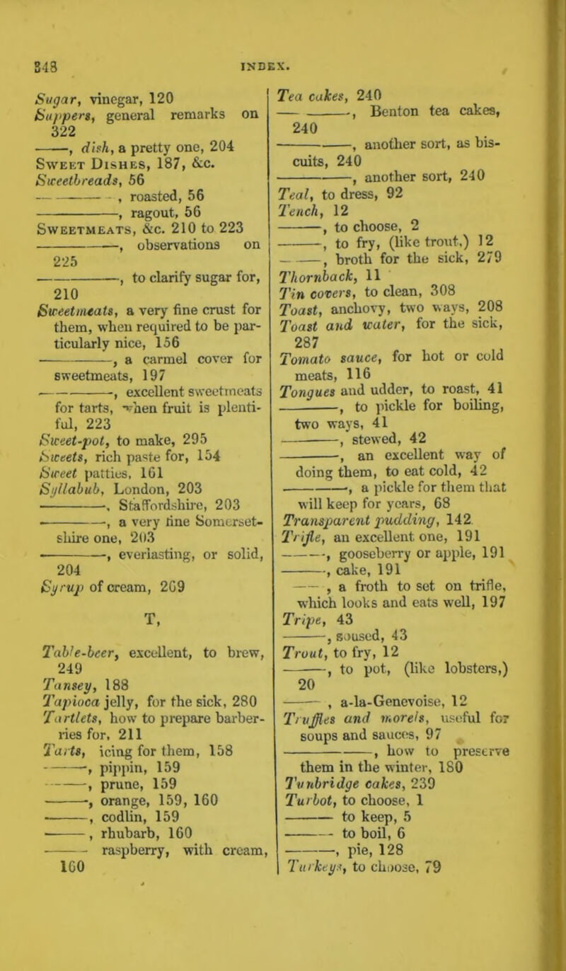 Sugar, vinegar, 120 Su/ipers, general remarks on 322 , dish, a pretty one, 204 Sweet Dishes, 187, &c. Sweetbreads, 56 , roasted, 56 , ragout, 56 Sweetmeats, &c. 210 to 223 , observations on 225 —, to clarify sugar for, 210 Sweetmeats, a very fine crust for them, when required to be par- ticularly nice, 156 , a carmel cover for sweetmeats, 197 , excellent sweetmeats for tarts, Vnen fruit is plenti- ful, 223 Sweet-pot, to make, 295 Sweets, rich paste for, 154 Sweet patties, 161 Syllabub, London, 203 , Staffordshire, 203 ■, a very fine Somerset- shire one, 203 , everlasting, or solid, 204 Syrup of cream, 209 T, Table-beer, excellent, to brew, 249 Tansey, 188 Tapioca jelly, for the sick, 280 Tartlets, how to prepare barber- ries for, 211 Tarts, icing for them, 158 pippin, 159 , prune, 159 orange, 159, 160 , codlin, 159 , rhubarb, 160 raspberry, with cream, 1G0 Tea cakes, 240 ., Benton tea cakes, 240 , another sort, as bis- cuits, 240 , another sort, 240 Teal, to dress, 92 Tench, 12 , to choose, 2 , to fry, (like trout.) 12 , broth for the sick, 279 Thornback, 11 Tin covers, to clean, 308 Toast, anchovy, two ways, 208 Toast and water, for the sick, 287 Tomato sauce, for hot or cold meats, 116 Tongues and udder, to roast, 41 , to pickle for boiling, two ways, 41 , stewed, 42 , an excellent way of doing them, to eat cold, 42 •, a pickle for them that will keep for years, 68 Transparent pudding, 142 1'rijle, an excellent one, 191 , gooseberry or apple, 191 , cake, 191 , a froth to set on trifle, which looks and eats well, 197 Tripe, 43 , soused, 43 Trout, to fry, 12 , to pot, (like lobsters,) 20 , a-la-Genevoise, 12 Truffles and morels, useful for soups and sauces, 97 , how to preserve them in the winter, 180 Tunbridge cakes, 239 Turbot, to choose, 1 to keep, 5 to boil, 6 — , pie, 128 | Turkeys, to choose, 79