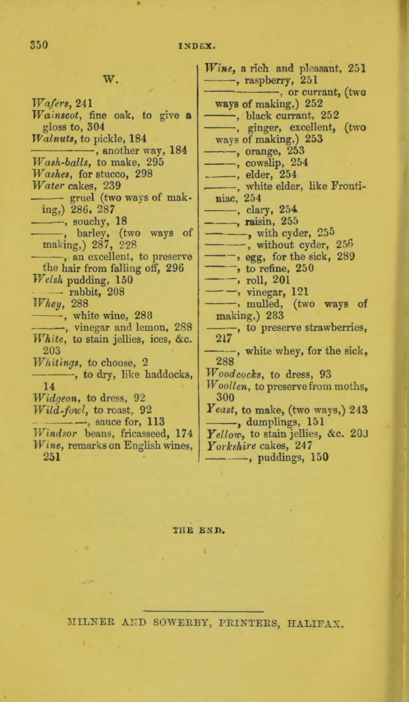 W. Wafer), 241 Wainscot, fine oak, to give a gloss to, 304 Walnuts, to pickle, 184 , another way, 184 Wash-balls, to make, 295 WasAes, for stucco, 298 Water cakes, 239 gruel (two ways of mak- ing,) 280, 287 —, souchy, 18 • , barley, (two ways of making,) 287, 228 , an excellent, to preserve the hair from falling off, 296 Welsh pudding, 150 —• rabbit, 208 Whey, 288 •, white wine, 288 —, vinegar and lemon, 288 White, to stain jellies, ices, &c. 203 Whitings, to choose, 2 , to dry, like haddocks, 14 Widgeon, to dross, 92 Wild-foul, to roast, 92 , sauce for, 113 IffiBtfsor beans, fricasseed, 174 Wine, remarks on English wines, 251 Wine, a rich and pleasant, 251 , raspberry, 251 , or currant, (two ways of making,) 252 , black currant, 252 , ginger, excellent, (two ways of making,) 253 , orange, 253 , cowslip, 254 , elder, 254 , white elder, like Fronti- niac, 254 , clary, 254 , raisin, 255 , with cyder, 255 —, without cyder, 250 — » egg, for the sick, 289 , to refine, 250 , roll, 201 , vinegar, 121 > mulled, (two ways of making,) 283 , to preserve strawberries, 217 , white whey, for the sick, 288 Woodcocks, to dress, 93 Woollen, to preserve from moths, 300 Yeast, to make, (two ways,) 243 , dumplings, 151 Yellow, to stain jellies, &c. 20J Yorkshire cakes, 247 , puddings, 150 THE ENJ>. MILNER AND SOWERBY, PRINTERS, HALIFAX.