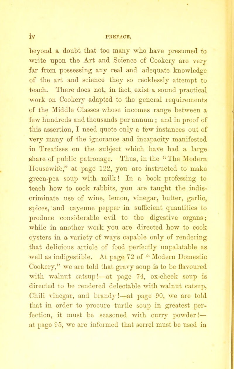 beyond a doubt that too many who have presumed to write upon the Art and Science of Cookery are very far from possessing any real and adequate knowledge of the art and science they so recklessly attempt to teach. There does not, in fact, exist a sound practical work on Cookery adapted to the general requirements of the Middle Classes whose incomes range between a few hundreds and thousands per annum ; and in proof of this assertion, I need quote only a few instances out of very many of the ignorance and incapacity manifested in Treatises on the subject which have had a large share of public patronage. Thus, in the “ The Modem Housewife,” at page 122, yon are instructed to make green-pea soup with milk! In a book professing to teach how to cook rabbits, you are taught the indis- criminate use of wiue, lemon, vinegar, butter, garlic, spices, and cayenne pepper in sufficient quantities to produce considerable evil to the digestive organs; while in another work you are directed how to cook oysters in a variety of ways capable only of rendering that delicious article of food perfectly unpalatable as well as indigestible. At page 72 of “ Modern Domestic Cookery,” we are told that gravy soup is to be flavoured with walnut catsup!—at page 74, ox-cheek soup is directed to be rendered delectable with walnut catsup, Chili vinegar, and brandy !—at page 90, we are told that in order to procure turtle soup in greatest per- fection, it must be seasoned with curry powder!— at page 95, wo are informed that sorrel must be used in