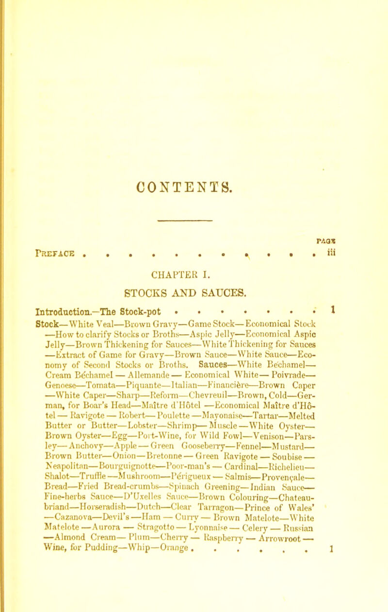 CONTENTS. Preface p.'.at iii CHAPTER I. STOCKS AND SAUCES. Introduction.—The Stock-pot * Stock—White Veal—Brown Gravy—Game Stock—Economical Stock —How to clarify Stocks or Broths—Aspic Jelly—Economical Aspic Jelly—Brown Thickening for Sauces—White Thickening for Sauces —Extract of Game for Gravy—Brown Sauce—White Sauce—Eco- nomy of Second Stocks or Broths. Sauces—White Bechamel— Cream Bechamel— Allemande— Economical White— Poivrade— Genoese—Tomata—Piquante—Italian—Financihre—Brown Caper —White Caper—Sharp—Reform—Chevreuil—Brown, Cold—Ger- man, for Boar’s Head—Maitre dTIotel —Economical Maitre d'Ho- tel — Ravigote — Robert— Poulette —Mayonaise—Tartar—Melted Butter or Butter—Lobster—Shrimp—Muscle—White Oyster— Brown Oyster—Egg—Port-Wine, for Wild Fowl—Venison—Pars- ley— Anchovy—Apple — Green GoosebeiTy—Fennel—Mustard— Brown Butter—Onion—Bretonne — Green Ravigote — Soubise — Neapolitan—Bourguignotte—Poor-man’s — Cardinal—Richelieu— Shalot—Truffle —Mushroom—I’crigueux — Salmis—Provenyale— Bread—Fried Bread-crumbs—Spinach Greening—Indian Sauce— Fine-herbs Sauce—D’Uxelles Sauce—Brown Colouring—Chateau- briand—Horseradish—Dutch—Clear Tarragon—Prince of Wales’ —Cazanova—Devil’s —Ham — Curry — Brown Matelote—White Matelote —Aurora — Stragotto— Lyonnaise— Celery — Russian —Almond Cream—Plum—Cherry— Raspberry — Arrowroot — Wine, for Pudding—Whip—Orange ...... 1