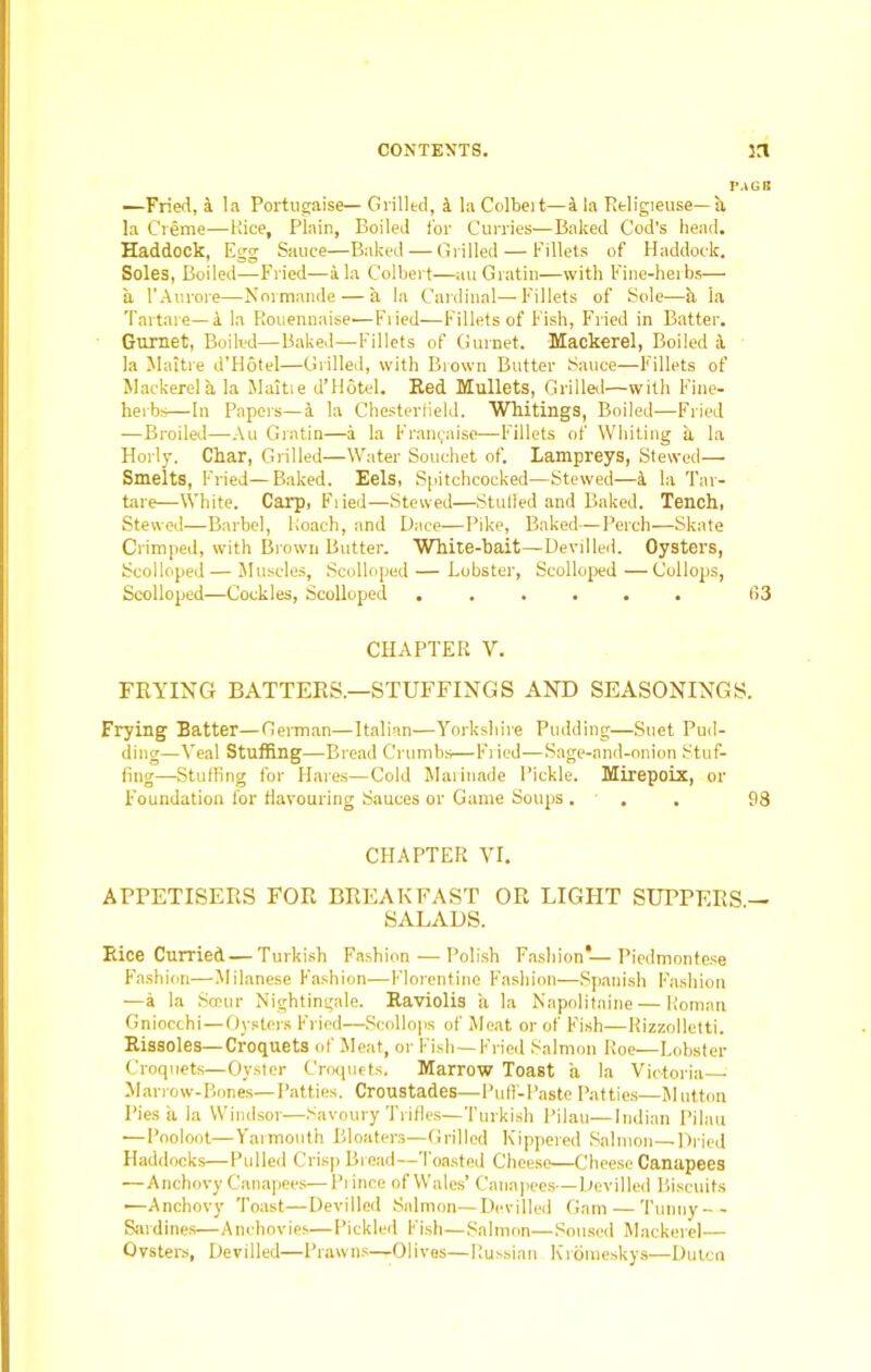 —Fried, jl la Portugaise— Grilled, i la Colbeit—a la Religieuse—a la C’reme—Rice, Plain, Boiled for Curries—Baked Cod's head. Haddock, Egg Sauce—Baked — Grilled — Fillets of Haddock. Soles, Boiled—Fried—ala Colbert—auGratin—with Fine-herbs— a l’Aurore—Normande — a la Cardinal—Fillets of Sole—k la Tartare— a la Rouennaise-—Fried—Fillets of Fish, Fried in Batter. Gurnet, Boiled—Baked—Fillets of Gurnet. Mackerel, Boiled a la Maitre d’Hotel—Grilled, with Brown Butter Sauce—Fillets of Mackerel a la Mattie d’Hotel. Red Mullets, Grilled—with Fine- herbs—In Papers—a la Chesterfield. Whitings, Boiled—Fried —Broiled—Au Gratin—a la Franyaise—Fillets of Whiting a la Horly. Char, Grilled—Water Souchet of. lampreys, Stewed— Smelts, Fried—Baked. Eels, Spitchcocked-—Stewed—i la Tar- tare—White. Carp, Fried—Stewed—Stuffed and Baked. Tench, Stewed—Barbel, Roach, and Dace—Pike, Baked—Perch—Skate Crimped, with Brown Butter. White-bait—Devilled. Oysters, Scolloped — Muscles, Scolloped — Lobster, Scolloped —Collops, Scolloped—Cockles, Scolloped ...... 63 CHAPTER V. FRYING BATTERS.—STUFFINGS AND SEASONINGS. Frying Batter—German—Italian—Yorkshire Pudding—Suet Pud- ding—Veal Stuffing—Bread Crumbs—Fried—Sage-and-onion Stuf- fing—Stuffing for Hares—Cold Marinade Pickle. Mirepoix, or Foundation for flavouring Sauces or Game Soups . . . 98 CHAPTER VI. APPETISERS FOR BREAKFAST OR LIGHT SUPPERS — SALADS. Rice Curried — Turkish Fashion — Polish Fashion*—Piedmontese Fashion—Milanese Fashion—Florentine Fashion—Spanish Fashion —a la Sceur Nightingale. Raviolis a la Napolitaine — Roman Gniocchi—Oysters Fried—Scollops of Meat or of Fish—Rizzolletti. Rissoles—Croquets of Meat, or Fish—Fried Salmon Roe—Lobster Croquets—Oyster Croquets. Marrow Toast a la Victoria Marrow-Bones—Patties. Croustades—Puff-Paste Patties—M utton Pies a la Windsor—Savoury Trifles—Turkish Pilau—Indian Pilau —Pooloot—Yarmouth Bloaters—Grilled Kippered Salmon—Dried Haddocks—Pulled Crisp Bread—1 oasted Cheese—Cheese Canapees —Anchovy Canapees—Piince of Wales’ Canapees—Devilled Biscuits —Anchovy Toast—Devilled Salmon—Devilled Gam — Tunny-- Sardines—Anchovies—Pickled Fish—Salmon—Soused Mackerel— Oysters, Devilled—Prawns—Olives—Russian Kroraeskys—Dutcn