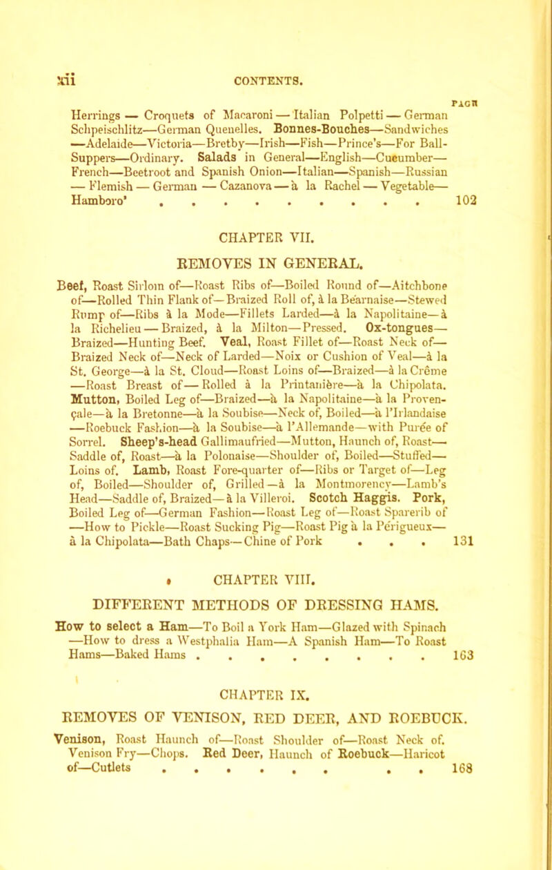 Picn Herrings — Croquets of Macaroni — Italian Polpetti — Gennan Schpeischlitz—German Quenelles. Bonnes-Bouches—Sandwiches —Adelaide—Victoria—Bretby—Irish—Fish—Prince’s—For Ball- Suppers—Ordinary. Salads in General—English—Cucumber— French—Beetroot and Spanish Onion—Italian—Spanish—Russian — Flemish — German—Cazanova— a la Rachel — Vegetable— Hamboro’ 102 CHAPTER VII. REMOVES IN GENERAL. Beef, Roast Sirloin of—Roast Ribs of—Boiled Round of—Aitchbone of—Rolled Thin Flank of—Braized Roll of, 1 la Be'arnaise—Stewed Rump of—Ribs a la Mode—Fillets Larded—& la Napolitaine—a la Richelieu — Braized, la Milton—Pressed. Ox-tongues— Braized—Hunting Beef. Veal, Roast Fillet of—Roast Neck of— Braized Neck of—Neck of Larded—Noix or Cushion of Veal—a la St. George—4 la St. Cloud—Roast Loins of—Braized—a la Creme —Roast Breast of — Rolled a la Printanibre—a la Chipolata. Mutton, Boiled Leg of—Braized—a la Napolitaine—a la Proven- gale—a la Bretonne—a la Soubise—Neck of, Boiled—a l’lrlandaise —Roebuck Fashion—h la Soubise—a l’Allemande—with Puree of Sorrel. Sheep’s-head Gallimaufried—Mutton, Haunch of, Roast- Saddle of, Roast—a la Polonaise—Shoulder of, Boiled—Stuffed— Loins of. Lamb, Roast Fore-quarter of—Ribs or Target of—Leg of, Boiled—Shoulder of, Grilled —a la Montmorency—Lamb’s Head—Saddle of, Braized—k la Villeroi. Scotch Haggis. Pork, Boiled Leg of—German Fashion—Roast Leg of—Roast Sparerib of —How to Pickle—Roast Sucking Pig—Roast Pig a la Pe'rigueus— a la Chipolata—Bath Chaps—Chine of Pork . . , 131 • CHAPTER VIII. DIFFERENT METHODS OF DRESSING HAMS. How to select a Ham—To Boil a York Ham—Glazed with Spinach —How to dress a Westphalia Ham—A Spanish Ham—To Roast Hams—Baked Hams ........ 163 I CHAPTER IX. REMOVES OF VENISON, RED DEER, AND ROEBUCK. Venison, Roast Haunch of—Roast Shoulder of—Roast Neck of. Venison Fry—Chops. Red Deer, Haunch of Roebuck—Haricot of—Cutlets . . 168