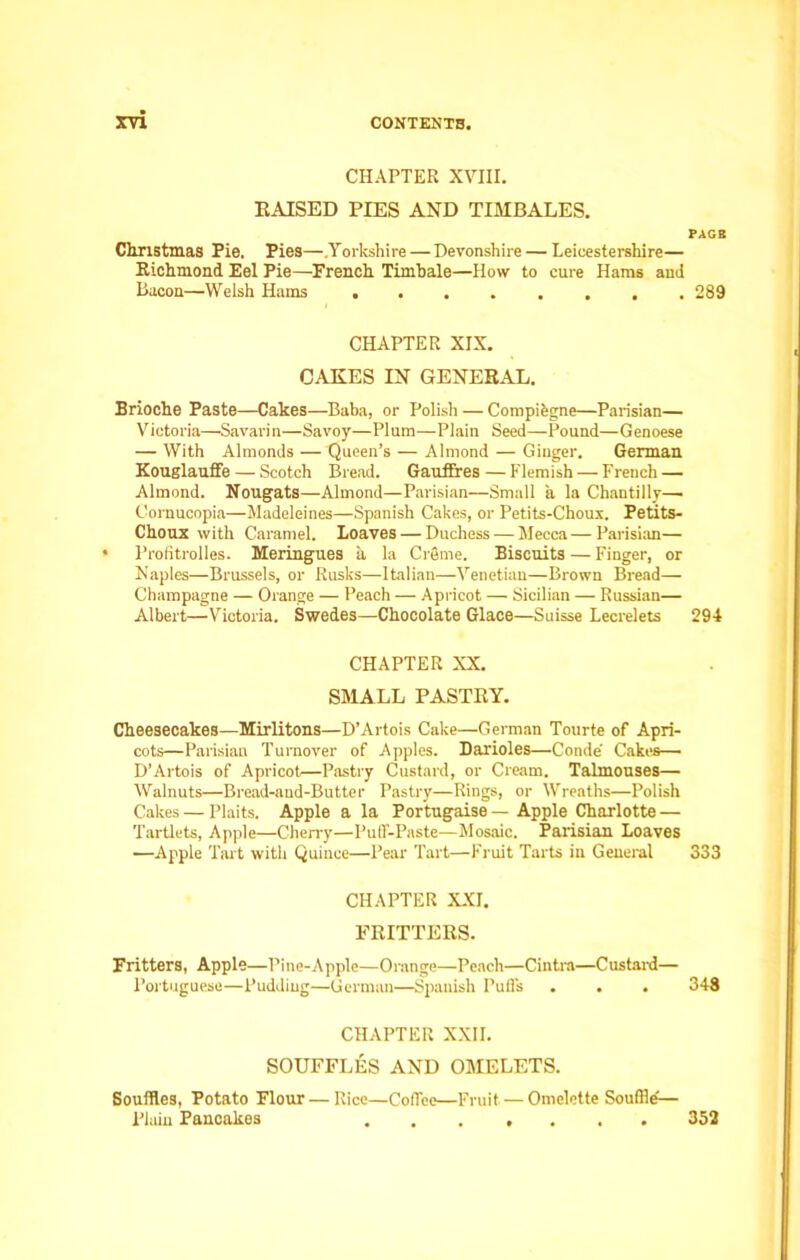 CHAPTER XVIII. RAISED PIES AND TIMBALES. Christmas Pie. Pies—.Yorkshire — Devonshire — Leicestershire— Richmond Eel Pie—French Timbale—How to cure Hams and Bacon—Welsh Hams CHAPTER XIX. CAKES IN GENERAL. Brioche Paste—Cakes—Baba, or Polish — Compibgne—Parisian— Victoria—Savarin—Savoy—Plum—Plain Seed—Pound—Genoese — With Almonds — Queen’s — Almond — Ginger. German Kouglauffe — Scotch Bread. GaufEres— Flemish — French — Almond. Nougats—Almond—Parisian—Small a la Chantilly— Cornucopia—Madeleines—Spanish Cakes, or Petits-Choux. Petits- Choux with Caramel. Loaves — Duchess — Mecca—Parisian— * Profitrolles. Meringues a la Creme. Biscuits — Finger, or Naples—Brussels, or Rusks—Italian—Venetian—Brown Bread— Champagne — Orange — Peach — Apricot — Sicilian — Russian— Albert—Victoria. Swedes—Chocolate Glace—Suisse Lecrelets CHAPTER XX. SMALL PASTRY. Cheesecakes—Mirlitons—D’Artois Cake—German Tourte of Apri- cots—Parisian Turnover of Apples. Darioles—Conde' Cakes— D’Artois of Apricot—Pastry Custard, or Cream. Talmouses— Walnuts—Bread-and-Butter Pastry—Rings, or Wreaths—Polish Cakes — Plaits. Apple a la Portugaise — Apple Charlotte — Tartlets, Apple—Cherry—Puff-Paste—Mosaic. Parisian Loaves —Apple Tart with Quince—Pear Tart—Fruit Tarts in General CHAPTER XXI. FRITTERS. Fritters, Apple—Pine-Apple—Orange—Peach—Cintra—Custard— Portuguese—Pudding—German—Spanish Puffs CHAPTER XXII. SOUFFLES AND OMELETS. Souffles, Potato Flour — Rice—Coffee—Fruit — Omelette Souffle?— Plain Pancakes PAGE 289 294 333 348 352