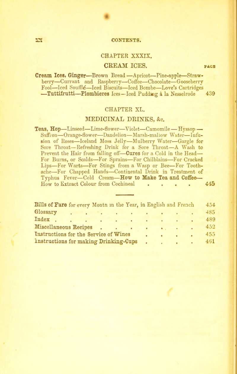 CHAPTER XXXIX. CREAM ICES. FAun Cream lees. Ginger—Brown Bread —Apricot—Pine-apple—Straw- berry—Currant and Raspberry—Coffee—Chocolate—Gooseberry Fool—Iced Souffle—Iced Biscuits—Iced Bombe—Love’s Cartridges —Tuttifrutti—Plombieres Ices—Iced Pudding a la Nesselrode 439 CHAPTER XL. MEDICINAL DRINKS, &c. Teas, Hop—Linseed—Lime-flower—Violet—Camomile — Hyssop — Saffron—Orange-flower—Dandelion—Marsh-mallow Water—Infu- sion of Roses—Iceland Moss Jelly—Mulberry Water—Gargle for Sore Throat—Refreshing Drink for a Sore Throat—A Wash to Prevent the Hair from falling off—Cures for a Cold in the Head— For Burns, or Scalds—For Sprains—For Chilblains—For Cracked Lips—For Warts—For Stings from a Wasp or Bee—For Tooth- ache—For Chapped Hands—Continental Drink in Treatment of Typhus Fever—Cold Cream—How to Make Tea and Coffee— How to Extract Colour from Cochineal .... 445 Bills of Fare for every Montn in the Year, in English and French 454 Glossary ......... 4S5 Index .......... 4S9 Miscellaneous Recipes ....... 452 Instructions for the Service of Wines .... 455 instructions for making Drinking-Cups .... 451