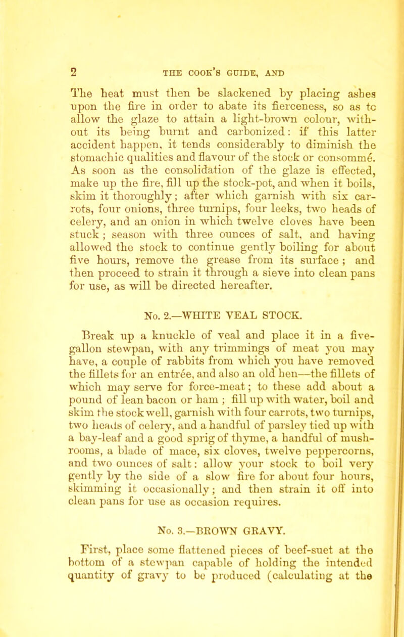 The beat must then be slackened by placing ashes upon tb e fil e in older to abate its fierceness, so as tc allow tbe glaze to attain a ligbt-brown colour, with- out its being burnt and carbonized: if this latter accident happen, it tends considerably to diminish tbe stomachic qualities and flavour of the stock or consomme. As soon as tbe consolidation of tbe glaze is effected, make up the fire, fil 1 up tbe stock-pot, and when it boils, skim it thoroughly; after which garnish with six car- rots, four onions, three turnips, four leeks, two beads of celery, and an onion in which twelve cloves have been stuck ; season with three ounces of salt, and having allowed tbe stock to continue gently boiling for about five hours, remove tbe grease from its surface ; and then proceed to strain it through a sieve into clean pans for use, as will be directed hereafter. No. 2.—WHITE YEAL STOCK. Break up a knuckle of veal and place it in a five- gallon stewpau, with any trimmings of meat you may have, a couple of rabbits from which you have removed tbe fillets for an entree, and also an old ben—tbe fillets of which may serve for force-meat; to these add about a pound of lean bacon or bam ; fill up with water, boil and skim the stock well, garnish with four carrots, two turnips, two beads of celery, and a handful of parsley tied up with a bay-leaf and a good sprig of thyme, a handful of mush- rooms, a blade of mace, six cloves, twelve peppercorns, and two ounces of salt: allow your stock to boil very gently by tbe side of a slow fire for about four hours, skimming it occasionally; and then strain it off into clean pans for use as occasion requires. No. 3.—BROWN GRAVY. First, place some flattened pieces of beef-suet at the bottom of a stewpan capable of holding the intended quantity of gravy to be produced (calculating at tbe