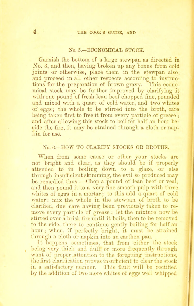 No. 5.—ECONOMICAL STOCK. Garnish the bottom of a large stewpan as directed fn No. 3, and then, having broken up any bones from cold joints or otherwise, place them in the stewpan also, and proceed in all other respects according to instruc- tions for the preparation of brown gravy. This econo- mical stock may be further improved by clarifying it with one pound of fresh lean beef chopped fine, pounded and mixed with a quart of cold water, and two whites of eggs; the whole to be stirred into the broth, care being taken first to free it from every particle of grease ; and after allowing this stock to boil for half an hour be- side the fire, it may be strained through a cloth or nap- kin for use. No. 6.—HOW TO CLARIFY STOCKS OR BROTHS. When from some cause or other your stocks are not bright and clear, as they should be if properly attended to in boiling down to a glaze, or else through insufficient skimming, the evil so produced may be remedied thus Chop a pound of lean beef or veal, and then pound it to a very fine smooth pulp with three whites of eggs in a mortar; to this add a quart of cold water: mix the whole in the stewpan of broth to be clarified, due care having been previously taken to re- move every particle of grease : let. the mixture now be stirred over a brisk fire until it boils, then to be removed to the side, there to continue gently boiling for half an hour; when, if perfectly bright, it must be strained through a cloth or napkin into an earthen pan. It happens sometimes, that from eitbcr the stock being very thick and dull, or more frequently through want of proper attention to the foregoing instructions, the first clarification proves insufficient to clear the stock in a satisfactory manner. This fault will be rectified by the addition of two more whites of eggs well whipped