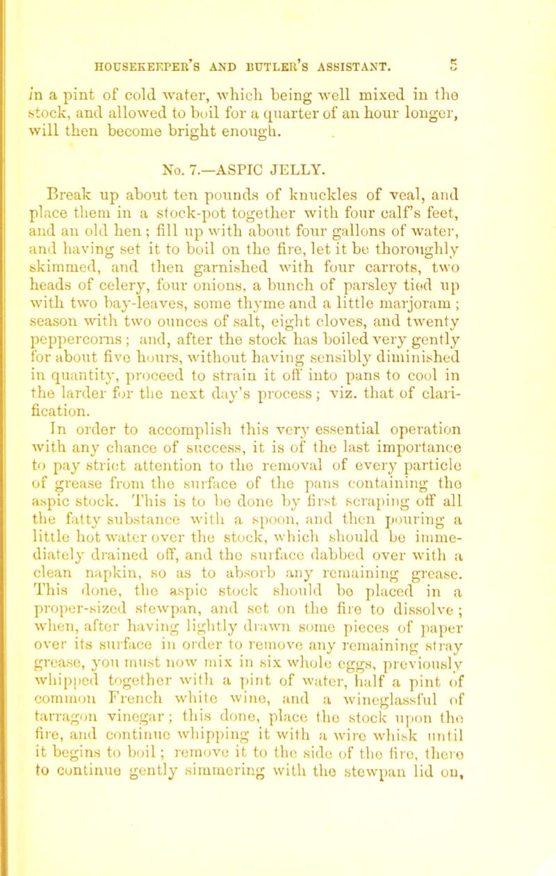 in a pint of cold water, which being well mixed in the stock, and allowed to boil for a quarter of an hour longer, will then become bright enough. No. 7.—ASPIC JELLY. Break up about ten pounds of knuckles of veal, and place them in a stock-pot together with four calf’s feet, and an old hen; fill up with about four gallons of water, and having set it to boil on the fire, let it be thoroughly skimmed, and then garnished with four carrots, two heads of celery, four onions, a bunch of parsley tied up with two bay-leaves, some thyme and a little marjoram ; season with two ounces of salt, eight cloves, and twenty peppercorns ; and, after the stock has boiled very gently for about five hours, without having sensibly diminished in quantity, proceed to strain it oft' into pans to cool in the larder for the next day’s process; viz. that of clari- fication. In order to accomplish this very essential operation with any chance of success, it is of the last importance to pay strict attention to the removal of every particle of grease from the surface of the pans containing tho aspic stock. This is to be done by first scraping off all the fatty substance with a spoon, and then pouring a little hot water over the stock, which should be imme- diately drained off, and tho surface dabbed over with a clean napkin, so as to absorb any remaining grease. This done, tho aspic stock should bo placed in a proper-sized stewpan, and sot on the fire to dissolve ; when, after having lightly drawn some pieces of paper over its surface in order to remove any remaining stray grease, you must now mix in six whole eggs, previously whipped together with a pint of water, half a pint of common French white wine, and a wineglassful of tarragon vinegar; this done, place the stock upon tho fire, and continue whipping it with a wire whisk until it begins to boil; remove it to the side of tho tiro, thcro to continue gently simmering with the stewpan lid on.