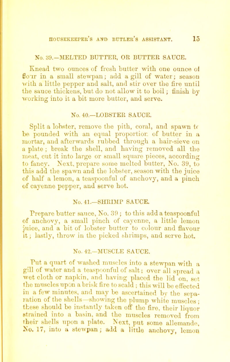 No. 39.-MELTED BUTTER, OR BUTTER SAUCE. Knead two ounces of fresh butter with one ounce ol flour in a small stewpan; add a gill of water; season with a little pepper and salt, and stir over the tire until the sauce thickens, but do not allow it to boil; finish by working into it a bit more butter, and serve. No. 40.—LOBSTER SAUCE. Split a lobster, remove the pith, coral, and spawn tr be pounded with an equal proportion of butter in a mortar, and afterwards rubbed through a hair-sieve on a plate ; break the shell, and having removed all the meat, cut it into large or small square pieces, according to fancy. Next, prepare some melted butter, No. 39, to this add the spawn and the lobster, season with the juice of half a lemon, a teaspoonful of anchovy, and a pinch of cayenne pepper, and serve hot. No. 41.—SHRIMP SAUCE. Prepare butter sauce, No. 39 ; to this add a teaspoonful of anchovy, a small pinch of cayenne, a little lemon juice, and a bit of lobster butter to colour and flavour it; lastly, throw in the picked shrimps, and serve hot. No. 42—MUSCLE SAUCE. Put a quart of washed muscles into a stewpan with a gill of water and a teaspoonful of salt; over all spread a wet cloth or napkin, and having placed the lid on, set the muscles upon a brisk fire to scald ; this will be effected in a few minutes, and may be ascertained by the sepa- ration of the shells—showing the plump white muscles ; these should be instantly taken off the fire, their liquor strained into a basin, and the muscles removed from their shells upon a plate. Next, put some allemando. No. 17, into a stewpan; add a little anchovy, lemon