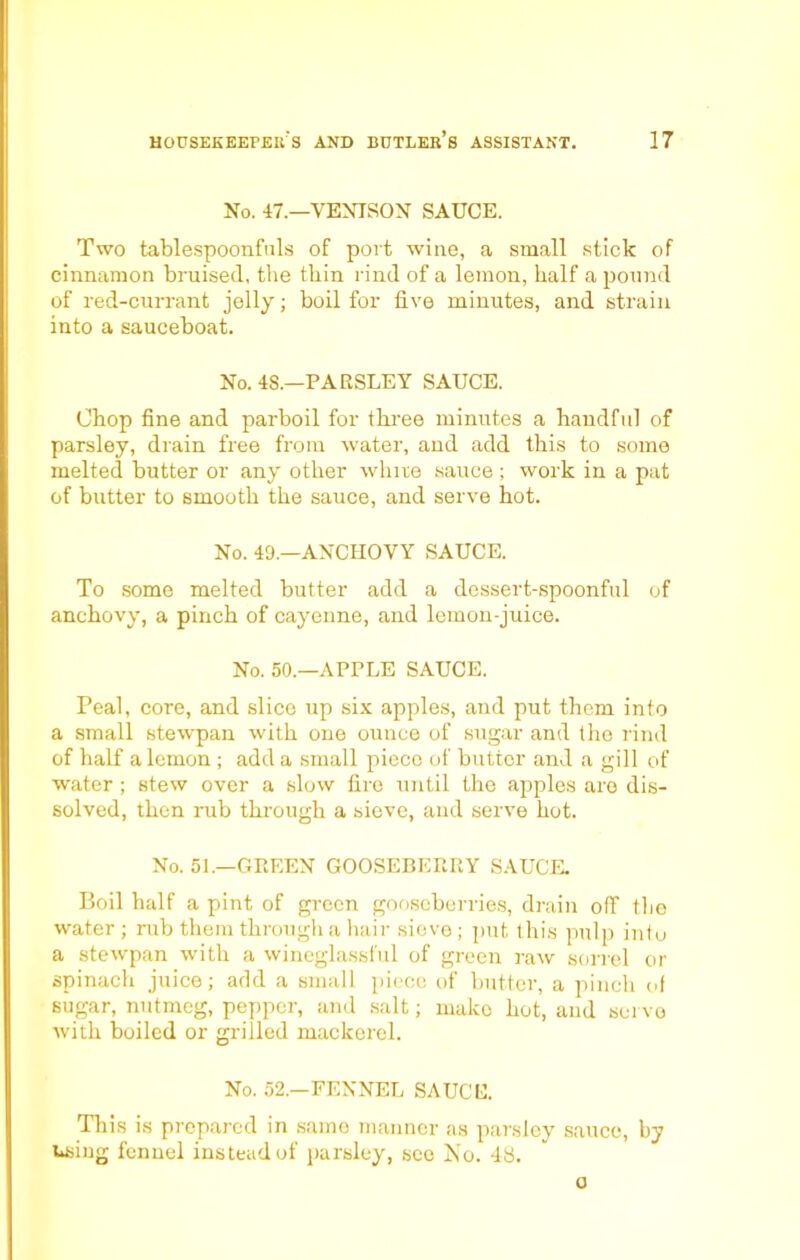 No. 47.—VENISON SAUCE. Two tablespoonfuls of port wine, a small stick of cinnamon bruised, the thin rind of a lemon, half a pound of red-currant jelly; boil for five minutes, and strain into a sauceboat. No. 4S.—PARSLEY SAUCE. Chop fine and parboil for three minutes a handful of parsley, drain free from water, and add this to some melted butter or any other white sauce ; work in a pat of butter to smooth the sauce, and serve hot. No. 40.—ANCHOVY SAUCE. To some melted butter add a dessert-spoonful of anchovy, a pinch of cayenne, and lemon-juice. No. 50.—APPLE SAUCE. Peal, core, and slice up six apples, and put them into a small stewpan with one ounce of sugar and the rind of half a lemon ; add a small piece of butter and a gill of water; stew over a slow fire until the apples are dis- solved, then rub through a sieve, and serve hot. No. 51.—GREEN GOOSEBERRY SAUCE. Boil half a pint of green gooseberries, drain off the water; rub them through a hair sievo; put this pulp into a stewpan with a wineglassful of green raw sorrel or spinach juice; add a small piece of butter, a pinch of sugar, nutmeg, pepper, and salt; mako hot, and servo with boiled or grilled mackerel. No. 52—FENNEL SAUCE. This is prepared in same manner as parsley sauce, by using fennel instead of parsley, see No. 48. o