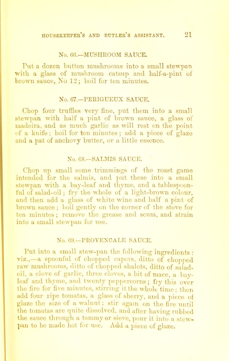 No. 66.—MUSHROOM SAUCE. Put a dozen button mushrooms into a small stewpan with a glass of mushroom catsup and half-a-pint of brown sauce, No 12; boil for ten minutes. No. 67.—PERIGUEUX SAUCE. Chop four truffles very fine, put them into a small stewpan with half a pint of brown sauce, a glass of madeira, and as much garlic as will rest on the point of a knife; boil for ten minutes; add a piece of glaze and a pat of anchovy butter, or a little essence. No. 68.—SALMIS SAUCE. Chop up small some trimmings of the roast game intended for the salmis, and put these into a small stewpan wTith a bay-leaf and thyme, and a tablespoon- ful of salad-oil; fry the whole of a light-brown colour, and then add a glass of white wine and half a pint of brown sauce; boil gently on the corner of the stove for ten minutes; remove the grease and scum, and strain into a small stewpan for use. No. 69.—PROVENCALE SAUCE. Put into a small stew-pan the following ingredients : viz.,—a spoonful of chopped capers, ditto of chopped raw mushrooms, ditto of chopped shalots, ditto of salad- oil, a clove of garlic, three cloves, a bit of mace, a bay- leaf and thyme, and twenty peppercorns ; fry this over the lire for five minutes, stirring it the whole time; then add four ripe toraatas, a glass of sherry, and a piece of glaze the size of a walnut; stir again on the fire until the tomatas arc quite dissolved, and after having rubbed the sauce through a tammy or sieve, pour it into a stew- pan to be made hot for use. Add a piece of glaze.