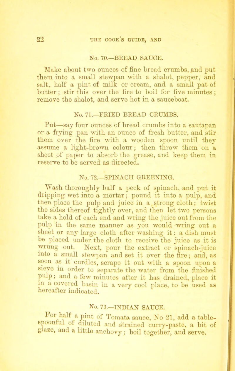 No. 70.—BREAD SAUCE. Make about two ounces of fine bread crumbs, and put tbem into a small stewpan with a shalot, pepper, and salt, half a pint of milk or cream, and a small pat of butter; stir this over the fire to boil for five minutes; remove the sbalot, and serve hot in a sauceboat. No. 71.—FRIED BREAD CRUMBS. Put—say four ounces of bread crumbs into a sautapan or a frying pan with an ounce of fresh butter, and stir them over the fire with a wooden spoon until they assume a light-brown colour; then throw them on a sheet of paper to absorb the grease, and keep them in reserve to be served as directed. No. 72.—SPINACH GREENING. Wash thoroughly half a peck of spinach, and put it dripping wet into a mortar; pound it into a pulp, and then place the pulp and juice in a.strong cloth; twist the sides thereof tightly^- over, and then let two persons take a hold of each end and wring the juice out from the pulp in the same manner as you would -wring out a sheet or an}' large cloth after washing it: a dish must be placed under the cloth to receive the juice as it is wrung out. Next, pour the extract or spinach-juice into a small stewpan and set it over the fire; and, as soon as it curdles, scrape it out with a spoon upon a sievo in order to separate the water from the finished pulp; and a few minutes after it has drained, place it in a covered basin in a very cool place, to be used as horoafler indicated. No. 73.—INDIAN SAUCE. For half a pint of Tomata sauce, No 21, add a table- spoonful of diluted and strained curry-paste, a bit of g aze, and a little anchovy; boil together, and serve.