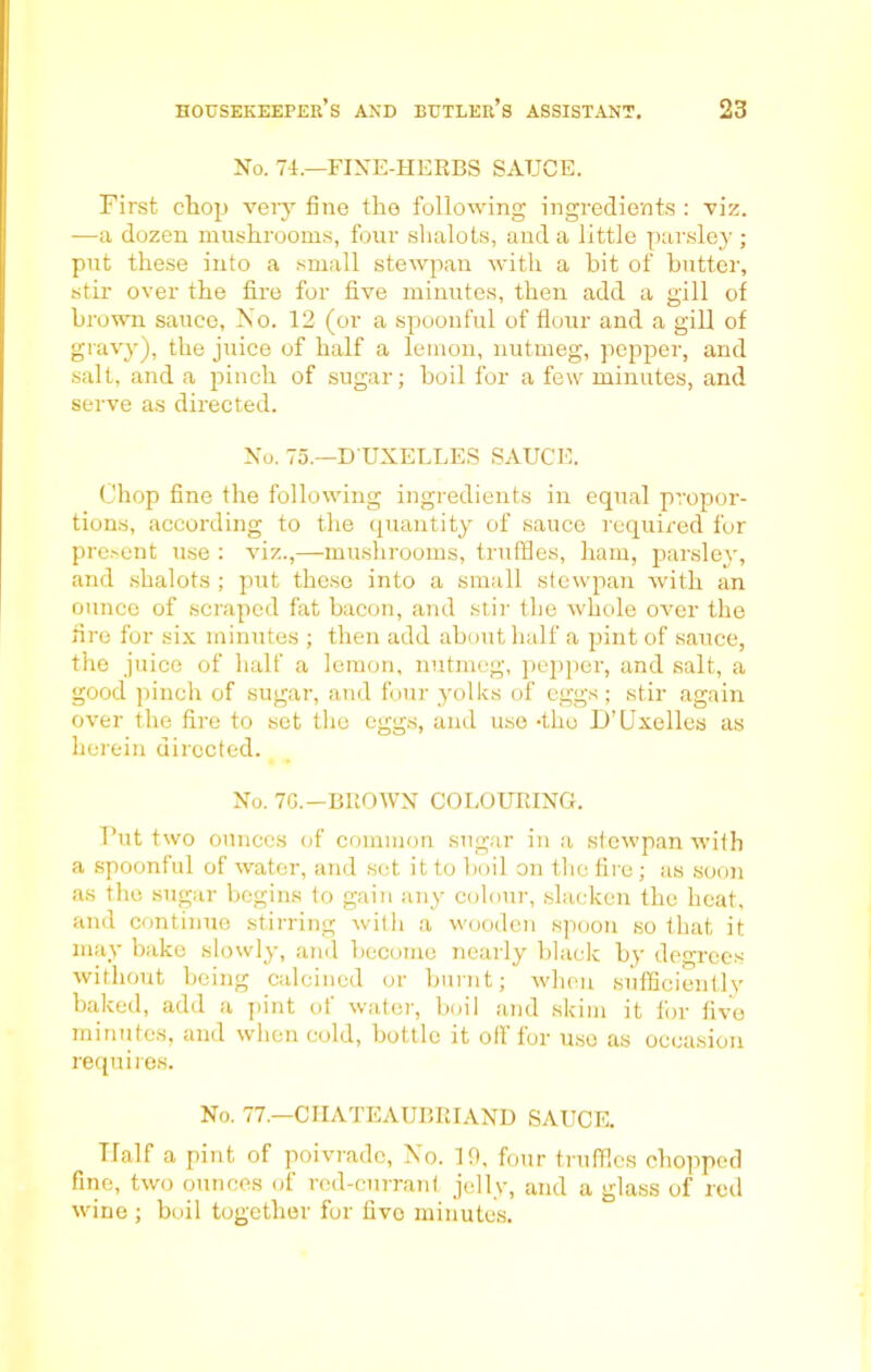 No. 74.—FINE-HERBS SAUCE. First chop very fine the following ingredients : viz. —a dozen mushrooms, four slialots, and a little parsley ; put these into a small stewpan with a bit of butter, stir over the fire for five minutes, then add a gill of brown sauce. No. 12 (or a spoonful of flour and a gill of gravy), the juice of half a lemon, nutmeg, pepper, and salt, and a pinch of sugar; boil for a few minutes, and serve as directed. No. 75.—D'UXELLES SAUCE. Chop fine the following ingredients in equal propor- tions, according to the quantity of sauce required for present use : viz.,—mushrooms, truffles, ham, parsley, and shalots ; put these into a small stewpan with an ounce of scraped fat bacon, and stir the whole over the fire for six minutes ; then add about half a pint of sauce, the juice of half a lemon, nutmeg, pepper, and salt, a good pinch of sugar, and four yolks of eggs ; stir again over the fire to set the eggs, and use -the D’Uxelles as herein directed. No. 7G.—BROWN COLOURING. Put two ounces of common sugar in a stewpan with a spoonful of water, and set it to boil on the fire; as soon as the sugar begins to gain any colour, slacken the heat, and continue stirring with a wooden spoon so that it may bake slowly, and become nearly black by degrees without being calcined or burnt; when sufficiently baked, add a pint of water, boil and skim it for five minutes, and when cold, bottle it off for use as occasion requires. No. 77.—CHATEAUBRIAND SAUCE. Half a pint of poivradc, No. 19, four truffles chopped fine, two ounces of red-currant jelly, and a glass of red wine ; boil together for five minutes.