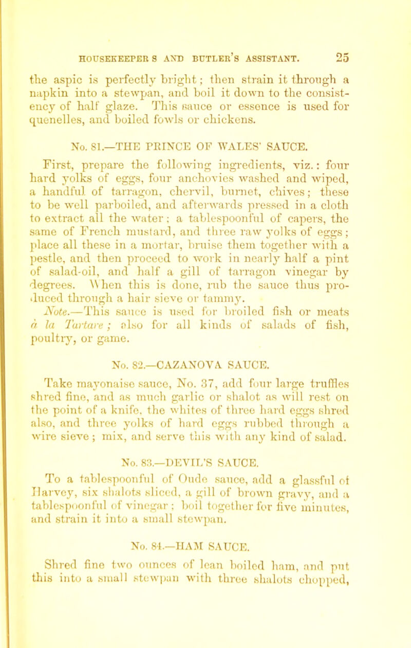 the aspic is perfectly bright; then strain it through a napkin into a stewpan, and boil it down to the consist- ency of half glaze. This sauce or essence is used for quenelles, and boiled fowls or chickens. No. SI.—THE TRINCE OF WALES’ SAUCE. First, prepare the following ingredients, viz.: four hard yolks of eggs, four anchovies washed and wiped, a handful of tarragon, chervil, bumet, chives; these to be well parboiled, and afterwards pressed in a cloth to extract all the water; a tablespoonful of capers, the same of French mustard, and three raw yolks of eggs; place all these in a mortar, bruise them together with a pestle, and then proceed to work in nearly half a pint of salad-oil, and half a gill of tarragon vinegar by degrees. When this is done, rub the sauce thus pro- duced through a hair sieve or tammy. Note.—This sauce is used for broiled fish or meats a la Tartare; also for all kinds of salads of fish, poultry, or game. No. 82.—CAZANOVA SAUCE. Take mayonaise sauce, No. 37, add four large truffles shred fine, and as much garlic or shalot as will rest on the point of a knifo, the whites of three hard eggs shred also, and three yolks of hard eggs rubbed through a wire sieve; mix, and serve this with any kind of salad. No. 83.—DEVIL’S SAUCE. To a tablespoonful of Oude sauce, add a glassful of Harvey, six shalots sliced, a gill of brown gravy, and a tablespoonful of vinegar; boil together for five minutes, and strain it into a small stewpan. No. 84.—HAM SAUCE. Shred fine two ounces of lean boiled ham, and put this into a small stewpan with three shalots chopped,