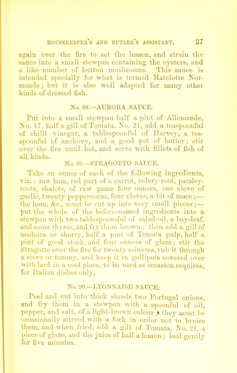 again over the fire to set the leason, and strain the sauce into a small stewpan containing the oysters, and a like number of button mushrooms. This sauce is intended specially for what is termed Matelotte Nor- mande; hut it is also well adapted for many othei kinds of dressed fish. No. 88.—AURORA SAUCE. Put into a small stewpan half a pint of Allemande, No. 17, half a gill of Tornata, No. 21, add a teaspoonful of chilli vinegar, a tablespoonful of Harvey, a tea- spoonful of anchovy, and a good pat of butter ; stir over the fire until hot, and serve with fillets of fish of all kinds. No. 89—STRAGOTTO SAUCE. Take an ounce of each of the following ingredients, viz.: raw ham, red part of a carrot, celery-root, parsley- roots, shalots, of raw game four ounces, one clove of garlic, twenty peppercorns, four cloves, a bit of mace ;— the ham, &e., must be cut up into very small pieces;— put the whole of the before-named ingredients into a stewpan with two tablespoonsful of salad-oil, a bay-leaf, and some thyme, and fry them brown ; then add a gill of madeira or sherry, half a pint of Tornata pulp, half a pint of good stock, and four ounces of glaze; stir the Stragotto over the fire for twenty minutes, rub it through a sieve or tammy, and keep it in gallipots covered over with lard in a cool place, to be used as occasion requires, for Italian dishes only. No. 90.—LYON NAT,SE SAUCE. Peel and cut into thick shreds two Portugal onions, and fry them in a stewpan with a spoonful of oil, pepper, and salt, of a light-brown colour they must bo occasionally stirred with a fork in order not lo bruise them, and when fried, add a gill of Tornata, No. 21, a piece of glaze, and the juice of half a lemon ; boil gently for five minutes.