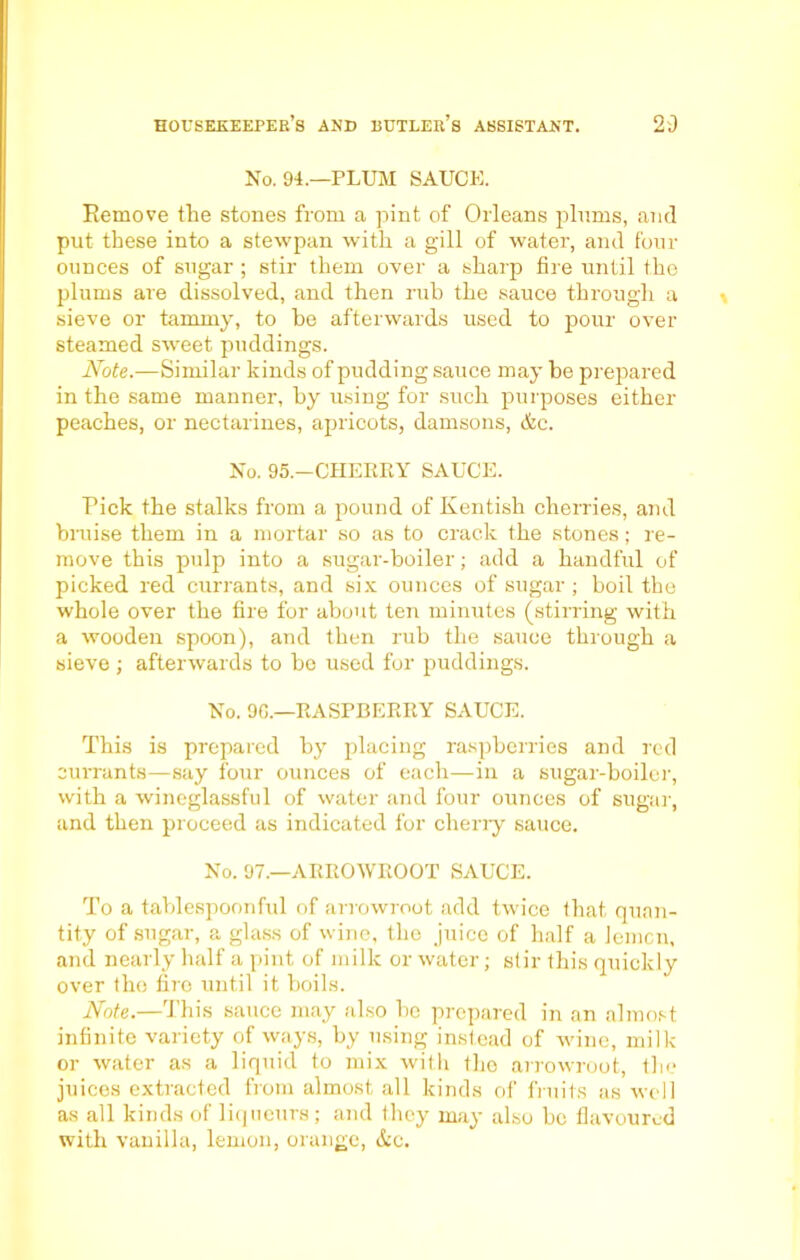 No. 94.—PLUM SAUCE. Remove the stones from a pint of Orleans plums, and put these into a stewpan with a gill of water, and four ounces of sugar ; stir them over a sharp fire until the plums are dissolved, and then rub the sauce through a sieve or tammy, to be afterwards used to pour over steamed sweet puddings. Note.—Similar kinds of pudding sauce may be prepared in the same manner, by using for such purposes either peaches, or nectarines, apricots, damsons, &c. No. 95.—CHERRY SAUCE. Pick the stalks from a pound of Kentish cherries, and braise them in a mortar so as to crack the stones; re- move this pulp into a sugar-boiler; add a handful of picked red currants, and six ounces of sugar; boil the whole over the fire for about ten minutes (stirring with a wooden spoon), and then rub the sauce through a sieve ; afterwards to bo used for puddings. No. 9G.—RASPBERRY SAUCE. This is prepared by placing raspberries and red currants—say four ounces of each—in a sugar-boiler, with a wineglassful of water and four ounces of sugar, and then proceed as indicated for cherry sauce. No. 97.—ARROWROOT SAUCE. To a tablespoonfid of arrowroot add twice that quan- tity of sugar, a glass of wine, the juice of half a lemcn, and nearly half a pint of milk or water; stir this quickly over the fire until it boils. Note.—This sauce may also be prepared in an almost infinite variety of ways, by using instead of wine, milk or water as a liquid to mix with the arrowroot, the juices extracted from almost all kinds of fruits as well as all kinds of liqueurs; and they may also be flavoured with vanilla, lemon, orange, &c.