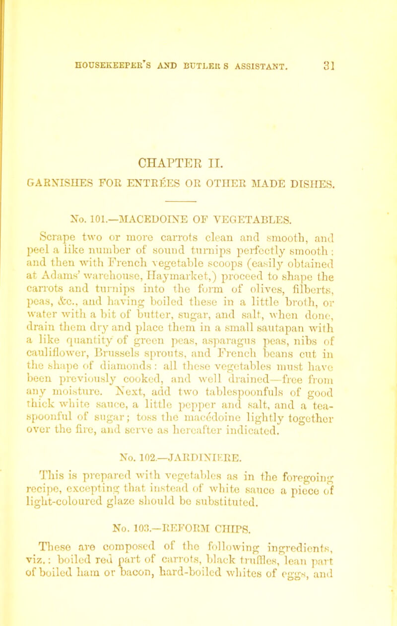 CHAPTER II. GARNISHES FOR ENTREES OR OTHER MADE DISHES. No. 101.—MACEDOINE OF VEGETABLES. Scrape two or more carrots clean and smooth, and peel a like number of sound turnips perfectly smooth : and then with French vegetable scoops (easily obtained at Adams’ warehouse, Ilaymarket,) proceed to shape the carrots and turnips into the form of olives, filberts, peas, Ac., and having boiled these in a little broth, or water with a bit of butter, sugar, and salt, when done, drain them dry and place them in a small sautapan with a like quantity of green peas, asparagus peas, nibs of cauliflower, Brussels sprouts, and French beans cut in the shape of diamonds: all these vegetables must have been previously cooked, and well drained—free from any moisture. Next, add two tablespoonfuls of good thick white sauce, a little pepper and salt, and a tea- spoonful of sugar; toss the macedoine lightly together over the fire, and serve as hereafter indicated. No. 102.—JARDINIERE. This is prepared with vegetables as in the foregoing recipe, excepting that instead of white sauce a piece of light-coloured glaze should be substituted. No. 103.—REFORM CHIPS. These are composed of the following ingredients, viz.: boiled red part of carrots, black truffles, lean part of boiled ham or bacon, hard-boiled whites of eggs, and