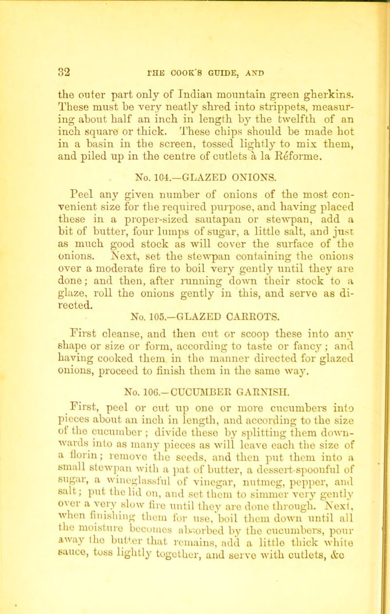 the outer part only of Indian mountain green gherkins. These must he very neatly shred into strippets, measur- ing about half an inch in length by the twelfth of an inch square or thick. These chips should be made hot in a basin in the screen, tossed lightly to mix them, and piled up in the centre of cutlets a la Keforme. No. 104.—GLAZED ONIONS. Peel any given number of onions of the most con- venient size for the required purpose, and having placed these in a proper-sized sautapan or stewpan, add a bit of butter, four lumps of sugar, a little salt, and just as much good stock as will cover the surface of the onions. Next, set the stewpan containing the onions over a moderate fire to boil very gently until they are done; and then, after running down their stock to a glaze, roll the onions gently in this, and serve as di- rected. No. 105.—GLAZED CARROTS. First cleanse, and then cut or scoop these into any shape or size or form, according to taste or fancy; and having cooked them hi the manner directed for glazed onions, proceed to finish them in the same way. No. 106.— CUCUMBER GARNISH. First, peel or cut up one or more cucumbers into pieces about an inch in length, and according to the size ot the cucumber ; divide these by splitting them down- wards into as many pieces as will leave eacli the size of a florin; remove the seeds, and then put them into a small stewpan with a pat of butter, a dessert spoonful of sugar, a wineglassful of vinegar, nutmeg, pepper, and salt; put the lid on, and set them to simmer very gently over a very slow fire until tliej are done through. Nexi. when finishing them for use, boil them down until all the moisture becomes absorbed by the cucumbers, pour away the butter that remains, add a little thick white sauce, toss lightly together, and serve with cutlets, Ac